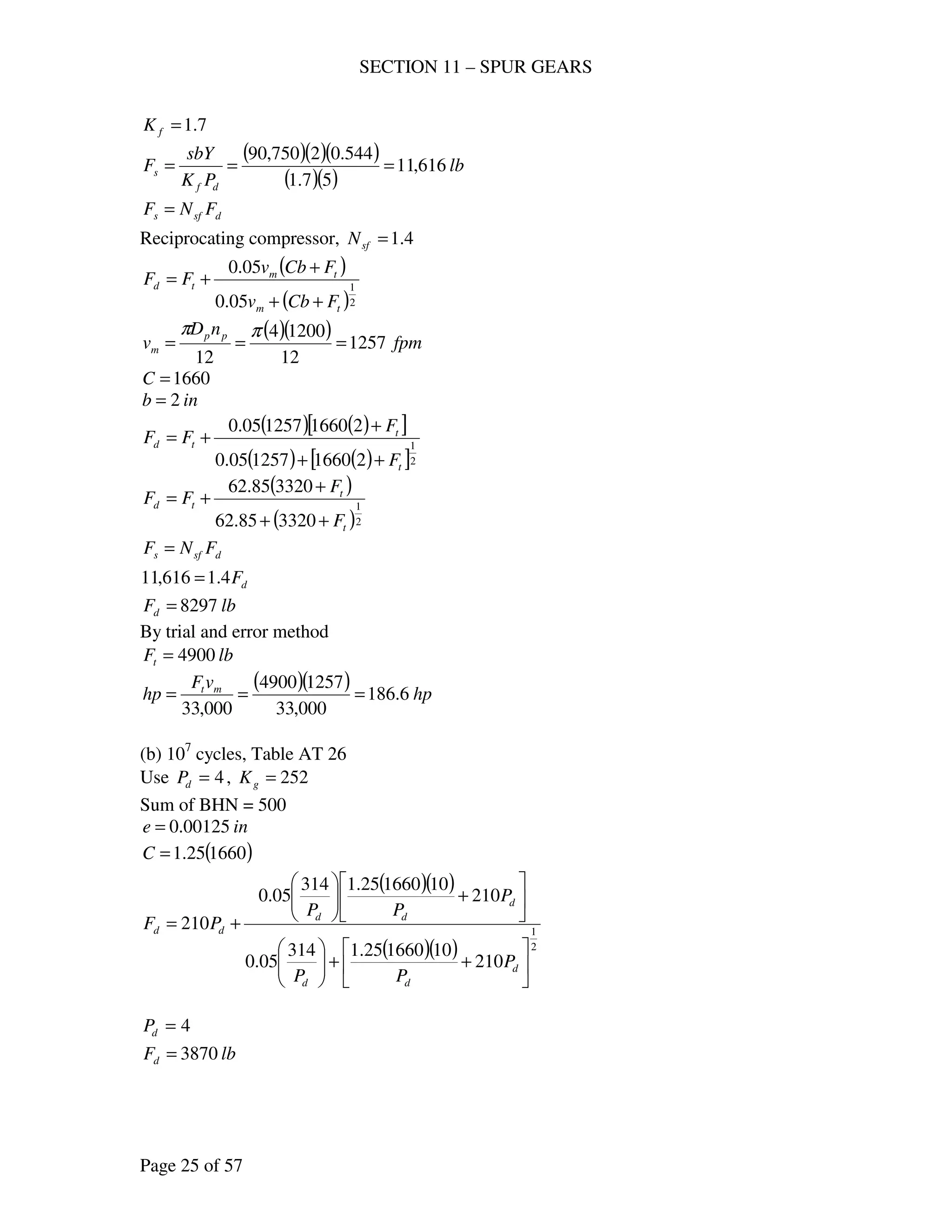 SECTION 11 – SPUR GEARS
Page 25 of 57
7.1=fK
( )( )( )
( )( )
lb
PK
sbY
F
df
s 616,11
57.1
544.02750,90
===
dsfs FNF =
Reciprocating compressor, 4.1=sfN
( )
( )2
1
05.0
05.0
tm
tm
td
FCbv
FCbv
FF
++
+
+=
( )( ) fpm
nD
v pp
m 1257
12
12004
12
===
ππ
1660=C
inb 2=
( ) ( )[ ]
( ) ( )[ ]2
1
21660125705.0
21660125705.0
t
t
td
F
F
FF
++
+
+=
( )
( )2
1
332085.62
332085.62
t
t
td
F
F
FF
++
+
+=
dsfs FNF =
dF4.1616,11 =
lbFd 8297=
By trial and error method
lbFt 4900=
( )( ) hp
vF
hp mt
6.186
000,33
12574900
000,33
===
(b) 107
cycles, Table AT 26
Use 4=dP , 252=gK
Sum of BHN = 500
ine 00125.0=
( )166025.1=C
( )( )
( )( ) 2
1
210
10166025.1314
05.0
210
10166025.1314
05.0
210






++











+





+=
d
dd
d
dd
dd
P
PP
P
PP
PF
4=dP
lbFd 3870=
 
