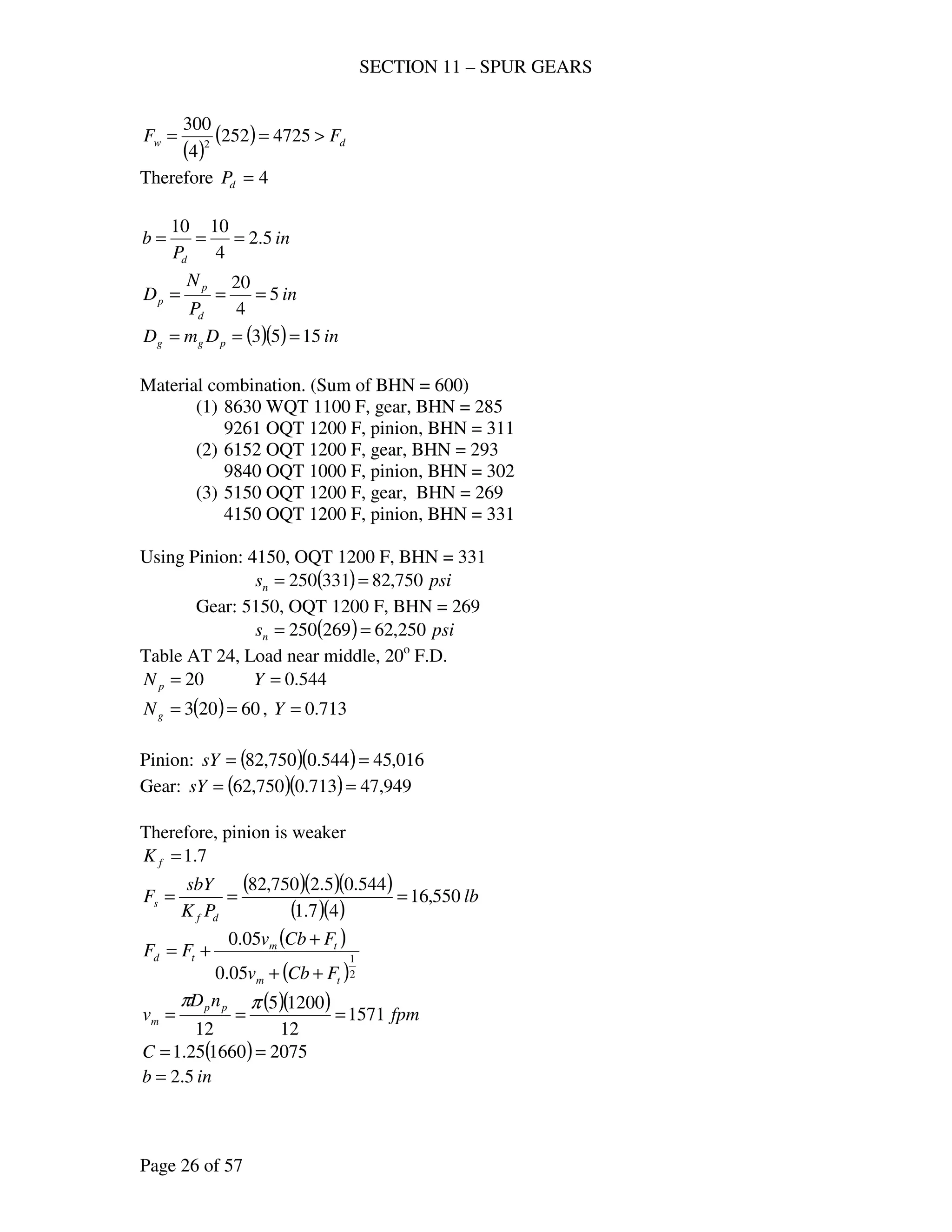 SECTION 11 – SPUR GEARS
Page 26 of 57
( )
( ) dw FF >== 4725252
4
300
2
Therefore 4=dP
in
P
b
d
5.2
4
1010
===
in
P
N
D
d
p
p 5
4
20
===
( )( ) inDmD pgg 1553 ===
Material combination. (Sum of BHN = 600)
(1) 8630 WQT 1100 F, gear, BHN = 285
9261 OQT 1200 F, pinion, BHN = 311
(2) 6152 OQT 1200 F, gear, BHN = 293
9840 OQT 1000 F, pinion, BHN = 302
(3) 5150 OQT 1200 F, gear, BHN = 269
4150 OQT 1200 F, pinion, BHN = 331
Using Pinion: 4150, OQT 1200 F, BHN = 331
( ) psisn 750,82331250 ==
Gear: 5150, OQT 1200 F, BHN = 269
( ) psisn 250,62269250 ==
Table AT 24, Load near middle, 20o
F.D.
20=pN 544.0=Y
( ) 60203 ==gN , 713.0=Y
Pinion: ( )( ) 016,45544.0750,82 ==sY
Gear: ( )( ) 949,47713.0750,62 ==sY
Therefore, pinion is weaker
7.1=fK
( )( )( )
( )( )
lb
PK
sbY
F
df
s 550,16
47.1
544.05.2750,82
===
( )
( )2
1
05.0
05.0
tm
tm
td
FCbv
FCbv
FF
++
+
+=
( )( ) fpm
nD
v pp
m 1571
12
12005
12
===
ππ
( ) 2075166025.1 ==C
inb 5.2=
 