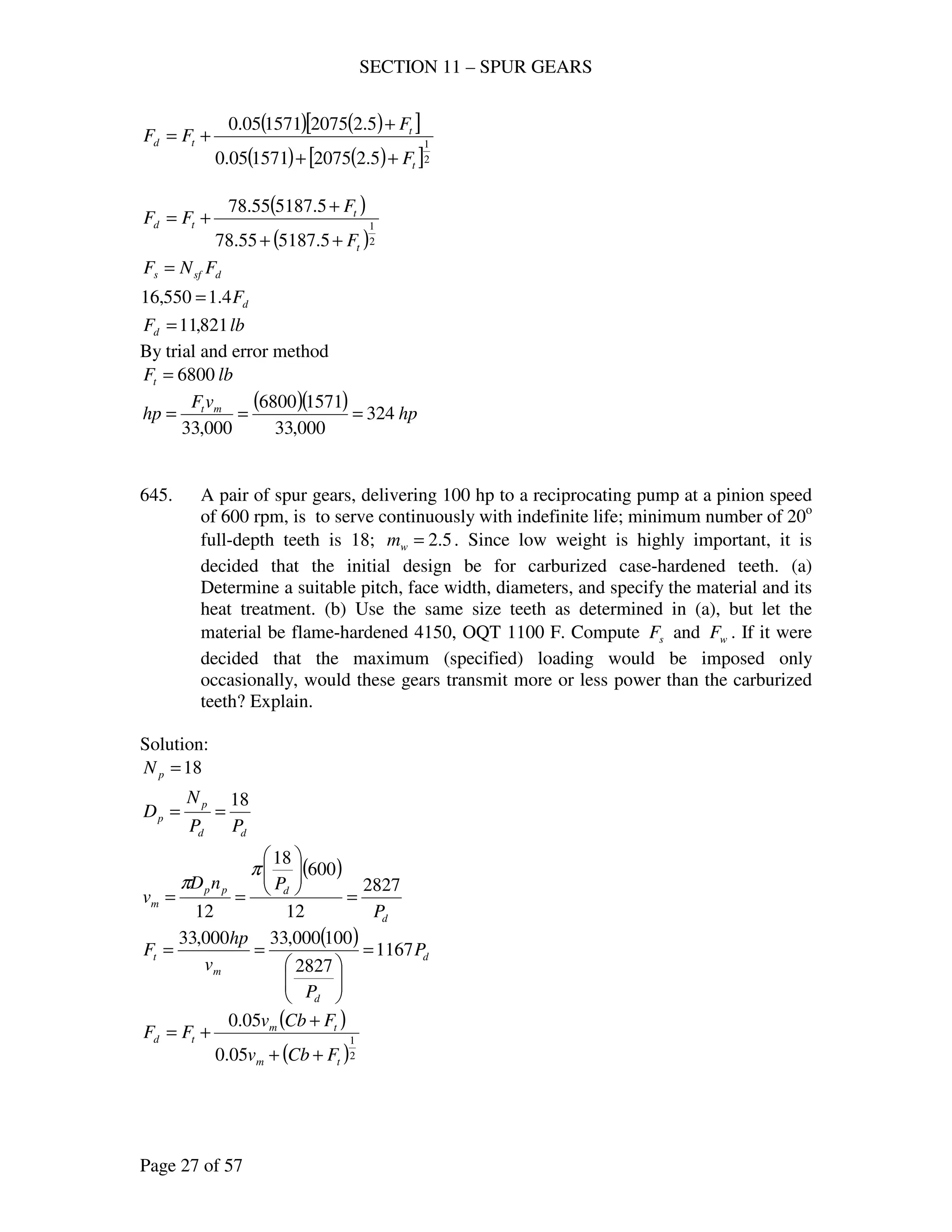 SECTION 11 – SPUR GEARS
Page 27 of 57
( ) ( )[ ]
( ) ( )[ ]2
1
5.22075157105.0
5.22075157105.0
t
t
td
F
F
FF
++
+
+=
( )
( )2
1
5.518755.78
5.518755.78
t
t
td
F
F
FF
++
+
+=
dsfs FNF =
dF4.1550,16 =
lbFd 821,11=
By trial and error method
lbFt 6800=
( )( ) hp
vF
hp mt
324
000,33
15716800
000,33
===
645. A pair of spur gears, delivering 100 hp to a reciprocating pump at a pinion speed
of 600 rpm, is to serve continuously with indefinite life; minimum number of 20o
full-depth teeth is 18; 5.2=wm . Since low weight is highly important, it is
decided that the initial design be for carburized case-hardened teeth. (a)
Determine a suitable pitch, face width, diameters, and specify the material and its
heat treatment. (b) Use the same size teeth as determined in (a), but let the
material be flame-hardened 4150, OQT 1100 F. Compute sF and wF . If it were
decided that the maximum (specified) loading would be imposed only
occasionally, would these gears transmit more or less power than the carburized
teeth? Explain.
Solution:
18=pN
dd
p
p
PP
N
D
18
==
( )
d
dpp
m
P
PnD
v
2827
12
600
18
12
=






==
π
π
( )
d
d
m
t P
P
v
hp
F 1167
2827
100000,33000,33
=






==
( )
( )2
1
05.0
05.0
tm
tm
td
FCbv
FCbv
FF
++
+
+=
 