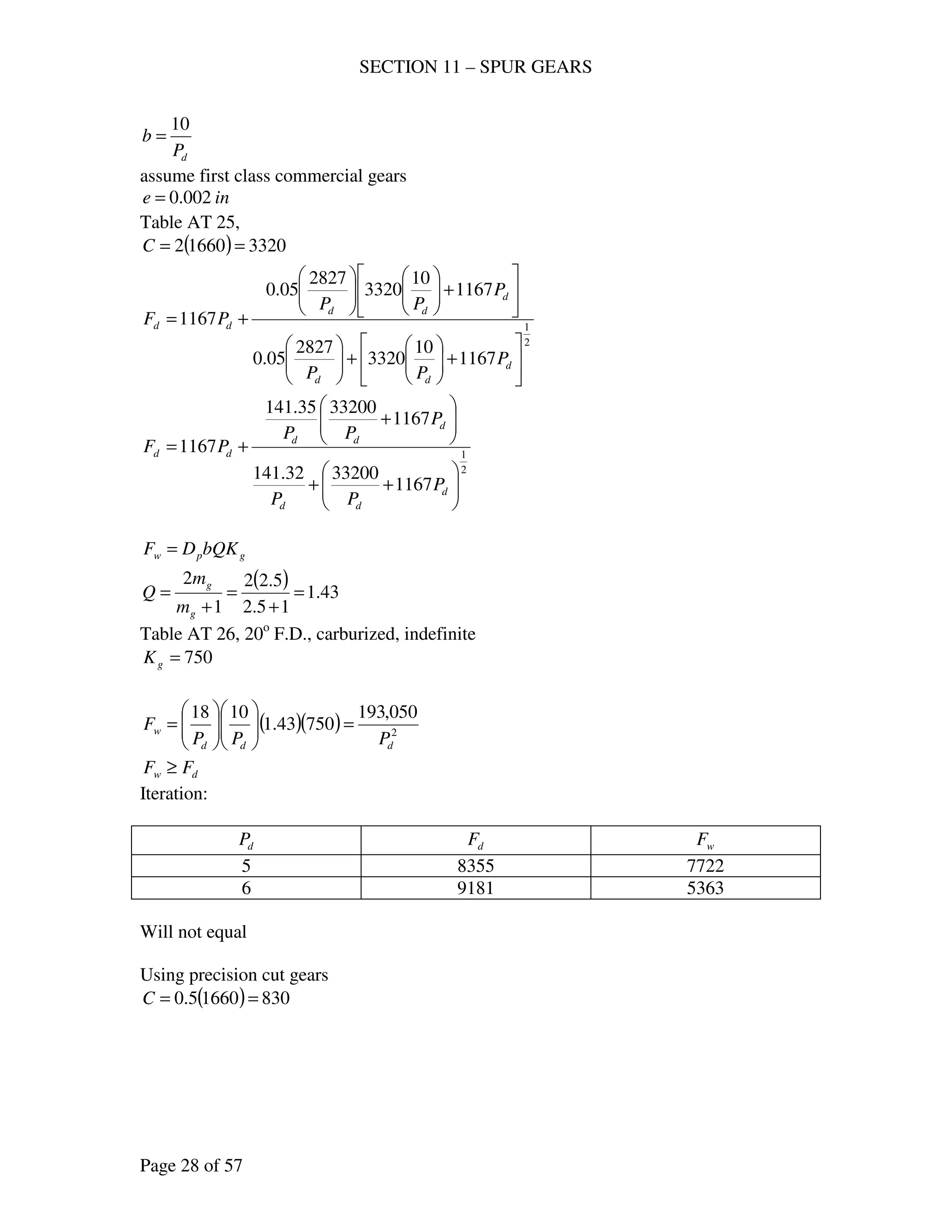 SECTION 11 – SPUR GEARS
Page 28 of 57
dP
b
10
=
assume first class commercial gears
ine 002.0=
Table AT 25,
( ) 332016602 ==C
2
1
1167
10
3320
2827
05.0
1167
10
3320
2827
05.0
1167






+





+











+











+=
d
dd
d
dd
dd
P
PP
P
PP
PF
2
1
1167
3320032.141
1167
3320035.141
1167






++






+
+=
d
dd
d
dd
dd
P
PP
P
PP
PF
gpw bQKDF =
( ) 43.1
15.2
5.22
1
2
=
+
=
+
=
g
g
m
m
Q
Table AT 26, 20o
F.D., carburized, indefinite
750=gK
( )( ) 2
050,193
75043.1
1018
ddd
w
PPP
F =











=
dw FF ≥
Iteration:
dP dF wF
5 8355 7722
6 9181 5363
Will not equal
Using precision cut gears
( ) 83016605.0 ==C
 