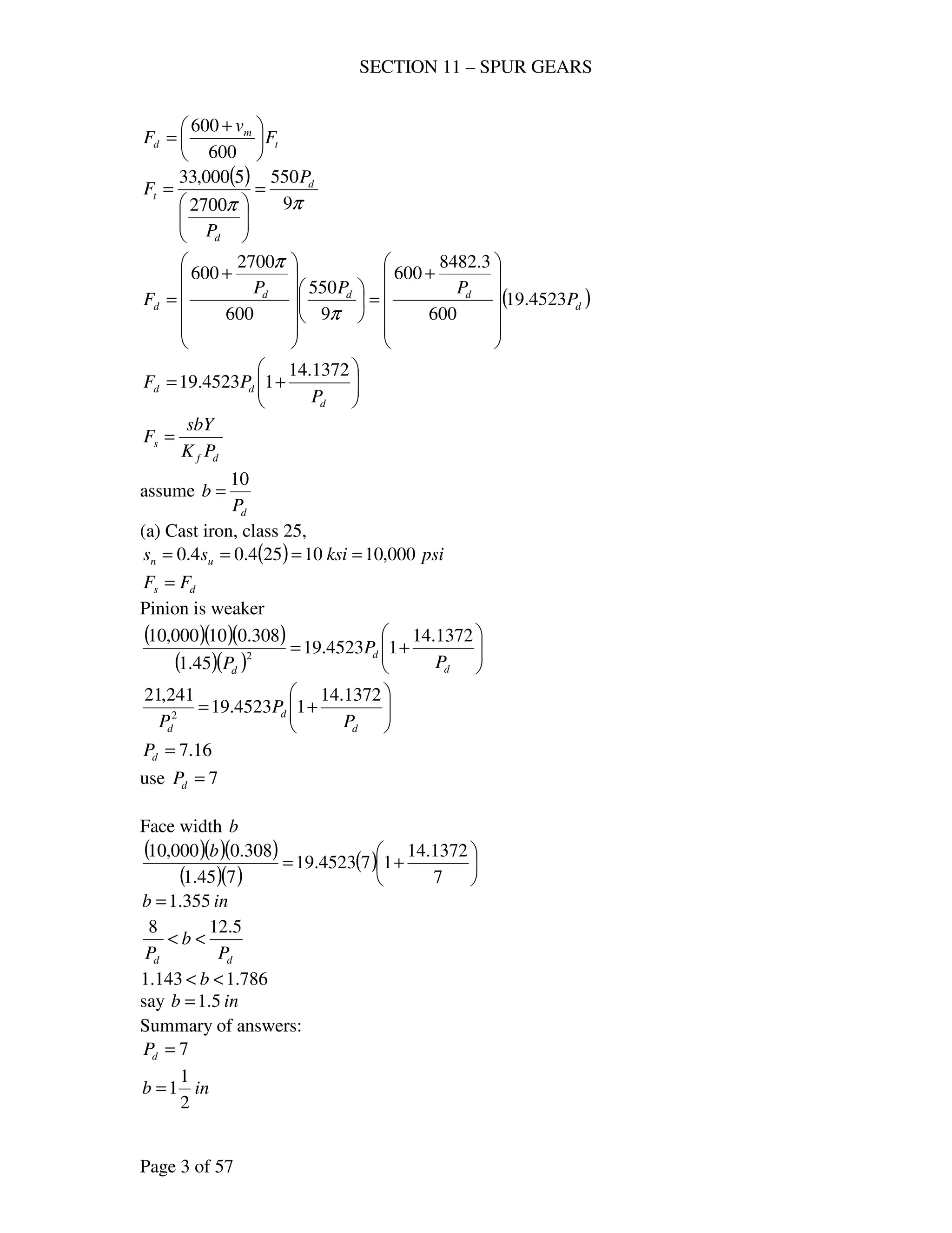 SECTION 11 – SPUR GEARS
Page 3 of 57
t
m
d F
v
F 




 +
=
600
600
( )
ππ 9
550
2700
5000,33 d
d
t
P
P
F =






=
( )d
ddd
d P
PPP
F 4523.19
600
3.8482
600
9
550
600
2700
600












+
=

















+
=
π
π






+=
d
dd
P
PF
1372.14
14523.19
df
s
PK
sbY
F =
assume
dP
b
10
=
(a) Cast iron, class 25,
( ) psiksiss un 000,1010254.04.0 ====
ds FF =
Pinion is weaker
( )( )( )
( )( ) 





+=
d
d
d
P
P
P
1372.14
14523.19
45.1
308.010000,10
2






+=
d
d
d P
P
P
1372.14
14523.19
241,21
2
16.7=dP
use 7=dP
Face width b
( )( )( )
( )( )
( ) 





+=
7
1372.14
174523.19
745.1
308.0000,10 b
inb 355.1=
dd P
b
P
5.128
<<
786.1143.1 << b
say inb 5.1=
Summary of answers:
7=dP
inb
2
1
1=
 
