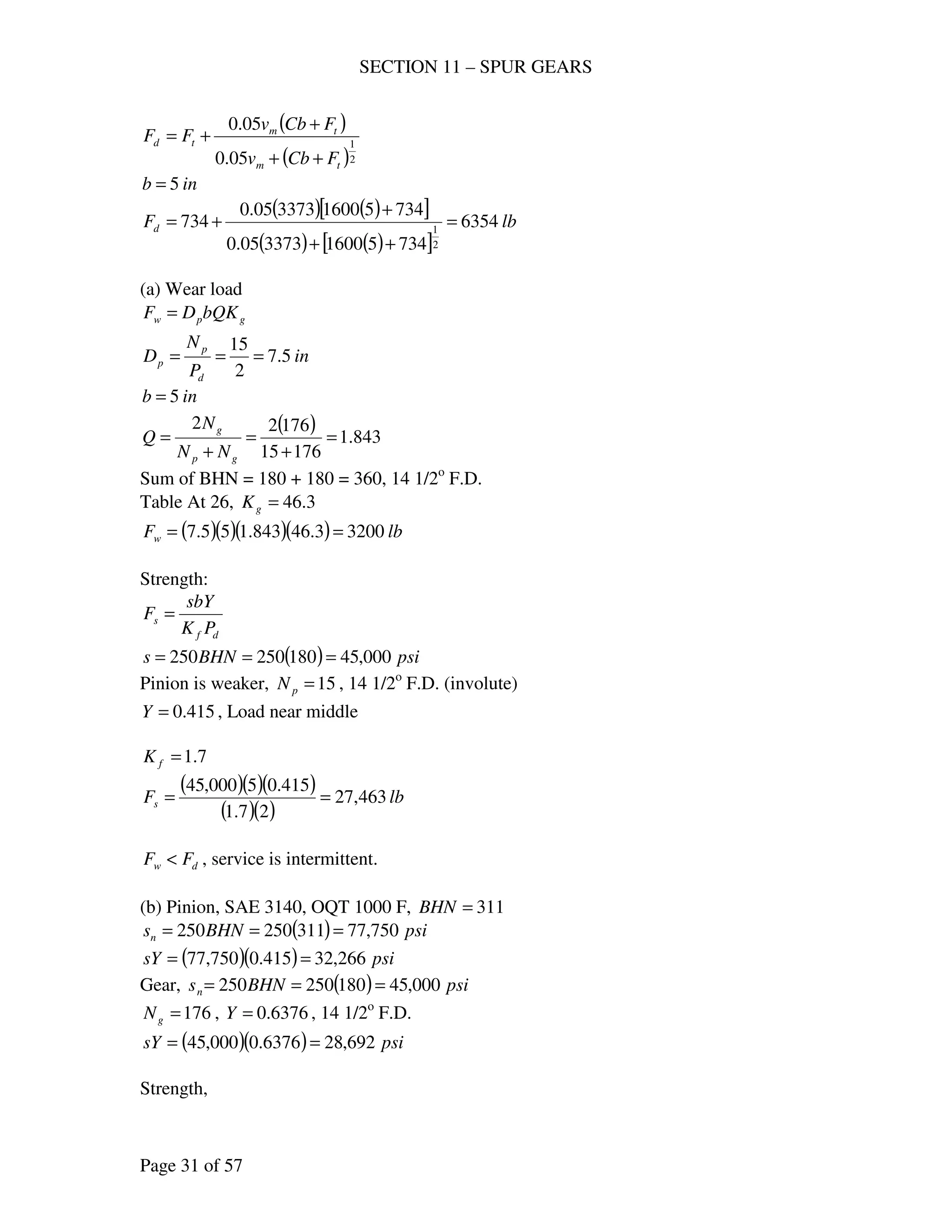 SECTION 11 – SPUR GEARS
Page 31 of 57
( )
( )2
1
05.0
05.0
tm
tm
td
FCbv
FCbv
FF
++
+
+=
inb 5=
( ) ( )[ ]
( ) ( )[ ]
lbFd 6354
73451600337305.0
73451600337305.0
734
2
1
=
++
+
+=
(a) Wear load
gpw bQKDF =
in
P
N
D
d
p
p 5.7
2
15
===
inb 5=
( ) 843.1
17615
17622
=
+
=
+
=
gp
g
NN
N
Q
Sum of BHN = 180 + 180 = 360, 14 1/2o
F.D.
Table At 26, 3.46=gK
( )( )( )( ) lbFw 32003.46843.155.7 ==
Strength:
df
s
PK
sbY
F =
( ) psiBHNs 000,45180250250 ===
Pinion is weaker, 15=pN , 14 1/2o
F.D. (involute)
415.0=Y , Load near middle
7.1=fK
( )( )( )
( )( )
lbFs 463,27
27.1
415.05000,45
==
dw FF < , service is intermittent.
(b) Pinion, SAE 3140, OQT 1000 F, 311=BHN
( ) psiBHNsn 750,77311250250 ===
( )( ) psisY 266,32415.0750,77 ==
Gear, ( ) psiBHNsn 000,45180250250 ===
176=gN , 6376.0=Y , 14 1/2o
F.D.
( )( ) psisY 692,286376.0000,45 ==
Strength,
 
