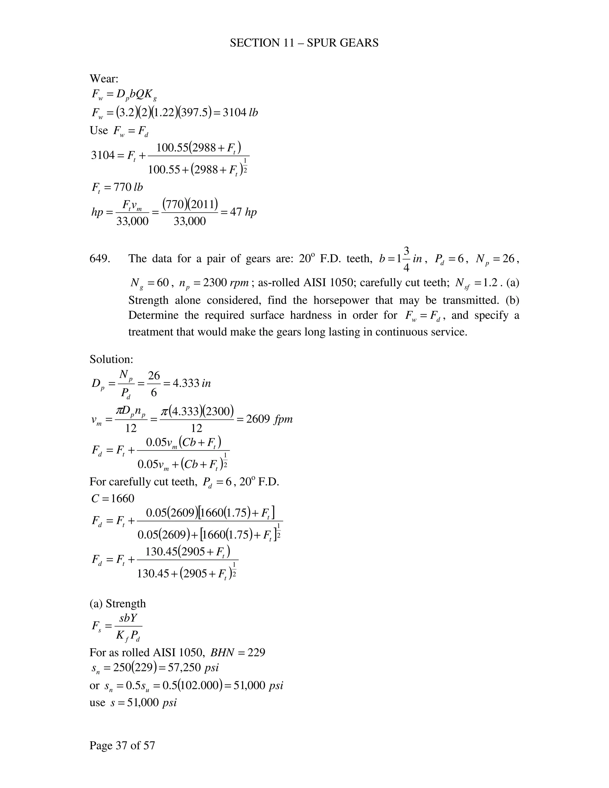 SECTION 11 – SPUR GEARS
Page 37 of 57
Wear:
gpw bQKDF =
( )( )( )( ) lbFw 31045.39722.122.3 ==
Use dw FF =
( )
( )2
1
298855.100
298855.100
3104
t
t
t
F
F
F
++
+
+=
lbFt 770=
( )( ) hp
vF
hp mt
47
000,33
2011770
000,33
===
649. The data for a pair of gears are: 20o
F.D. teeth, inb
4
3
1= , 6=dP , 26=pN ,
60=gN , rpmnp 2300= ; as-rolled AISI 1050; carefully cut teeth; 2.1=sfN . (a)
Strength alone considered, find the horsepower that may be transmitted. (b)
Determine the required surface hardness in order for dw FF = , and specify a
treatment that would make the gears long lasting in continuous service.
Solution:
in
P
N
D
d
p
p 333.4
6
26
===
( )( ) fpm
nD
v pp
m 2609
12
2300333.4
12
===
ππ
( )
( )2
1
05.0
05.0
tm
tm
td
FCbv
FCbv
FF
++
+
+=
For carefully cut teeth, 6=dP , 20o
F.D.
1660=C
( ) ( )[ ]
( ) ( )[ ]2
1
75.11660260905.0
75.11660260905.0
t
t
td
F
F
FF
++
+
+=
( )
( )2
1
290545.130
290545.130
t
t
td
F
F
FF
++
+
+=
(a) Strength
df
s
PK
sbY
F =
For as rolled AISI 1050, 229=BHN
( ) psisn 250,57229250 ==
or ( ) psiss un 000,51000.1025.05.0 ===
use psis 000,51=
 