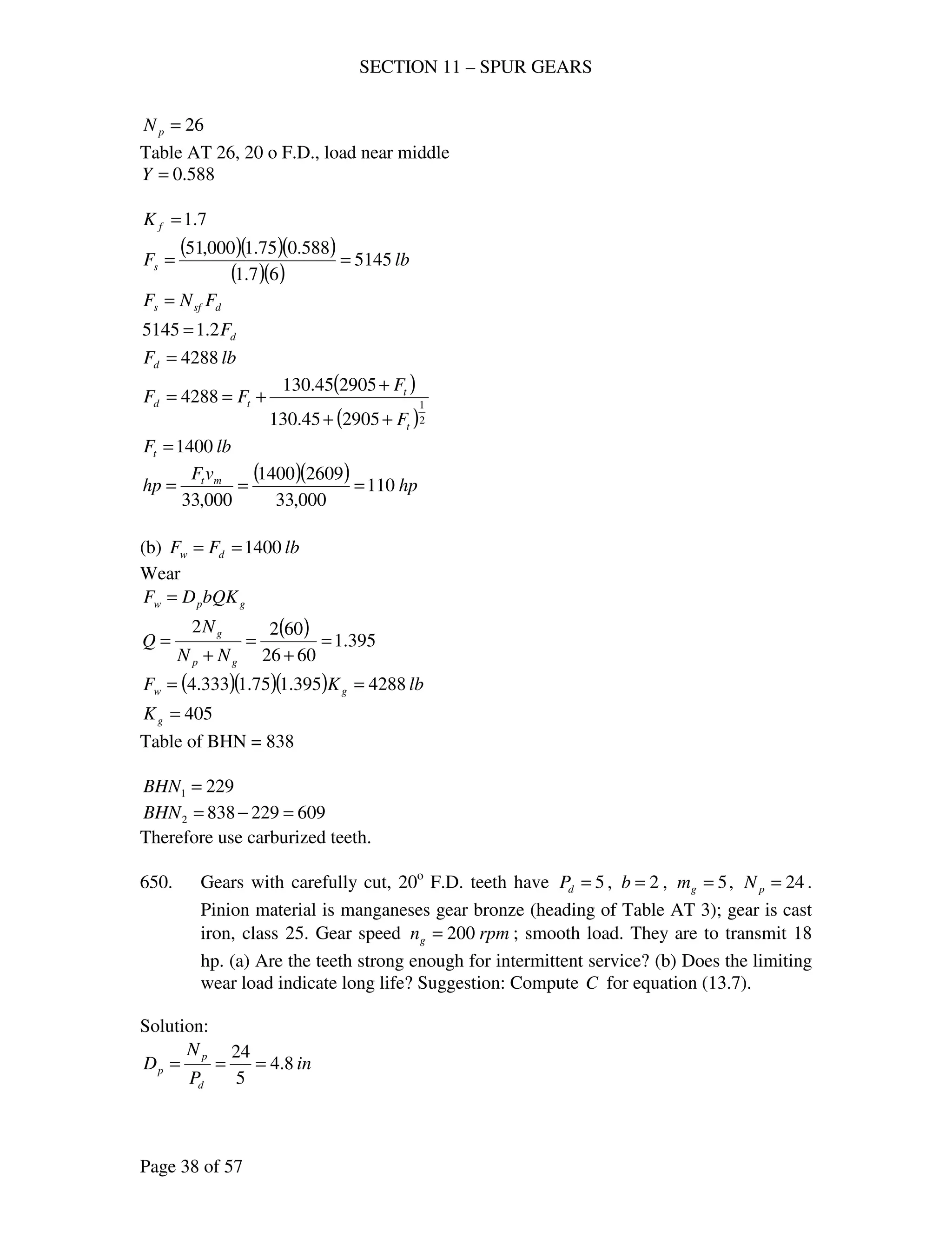 SECTION 11 – SPUR GEARS
Page 38 of 57
26=pN
Table AT 26, 20 o F.D., load near middle
588.0=Y
7.1=fK
( )( )( )
( )( )
lbFs 5145
67.1
588.075.1000,51
==
dsfs FNF =
dF2.15145 =
lbFd 4288=
( )
( )2
1
290545.130
290545.130
4288
t
t
td
F
F
FF
++
+
+==
lbFt 1400=
( )( ) hp
vF
hp mt
110
000,33
26091400
000,33
===
(b) lbFF dw 1400==
Wear
gpw bQKDF =
( ) 395.1
6026
6022
=
+
=
+
=
gp
g
NN
N
Q
( )( )( ) lbKF gw 4288395.175.1333.4 ==
405=gK
Table of BHN = 838
2291 =BHN
6092298382 =−=BHN
Therefore use carburized teeth.
650. Gears with carefully cut, 20o
F.D. teeth have 5=dP , 2=b , 5=gm , 24=pN .
Pinion material is manganeses gear bronze (heading of Table AT 3); gear is cast
iron, class 25. Gear speed rpmng 200= ; smooth load. They are to transmit 18
hp. (a) Are the teeth strong enough for intermittent service? (b) Does the limiting
wear load indicate long life? Suggestion: Compute C for equation (13.7).
Solution:
in
P
N
D
d
p
p 8.4
5
24
===
 