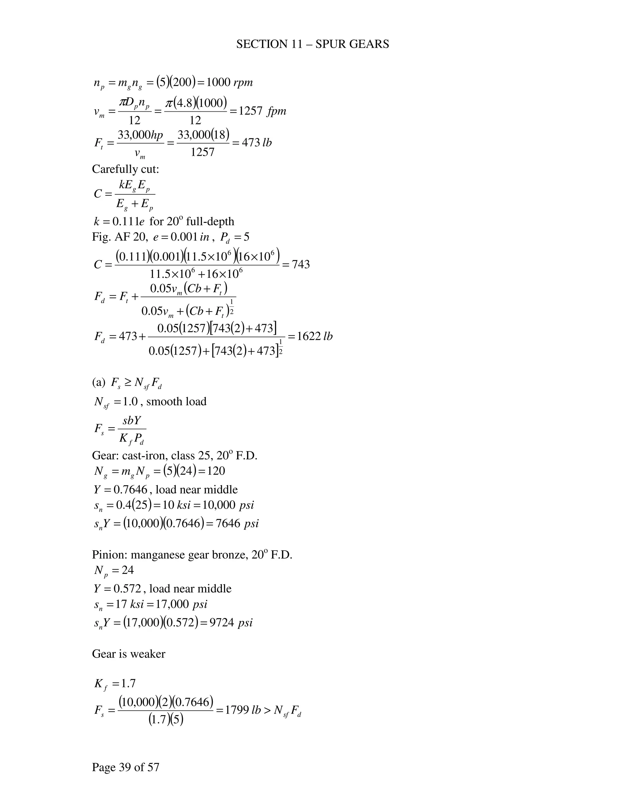 SECTION 11 – SPUR GEARS
Page 39 of 57
( )( ) rpmnmn ggp 10002005 ===
( )( ) fpm
nD
v pp
m 1257
12
10008.4
12
===
ππ
( ) lb
v
hp
F
m
t 473
1257
18000,33000,33
===
Carefully cut:
pg
pg
EE
EkE
C
+
=
ek 111.0= for 20o
full-depth
Fig. AF 20, ine 001.0= , 5=dP
( )( )( )( ) 743
1016105.11
1016105.11001.0111.0
66
66
=
×+×
××
=C
( )
( )2
1
05.0
05.0
tm
tm
td
FCbv
FCbv
FF
++
+
+=
( ) ( )[ ]
( ) ( )[ ]
lbFd 1622
4732743125705.0
4732743125705.0
473
2
1
=
++
+
+=
(a) dsfs FNF ≥
0.1=sfN , smooth load
df
s
PK
sbY
F =
Gear: cast-iron, class 25, 20o
F.D.
( )( ) 120245 === pgg NmN
7646.0=Y , load near middle
( ) psiksisn 000,1010254.0 ===
( )( ) psiYsn 76467646.0000,10 ==
Pinion: manganese gear bronze, 20o
F.D.
24=pN
572.0=Y , load near middle
psiksisn 000,1717 ==
( )( ) psiYsn 9724572.0000,17 ==
Gear is weaker
7.1=fK
( )( )( )
( )( ) dsfs FNlbF >== 1799
57.1
7646.02000,10
 