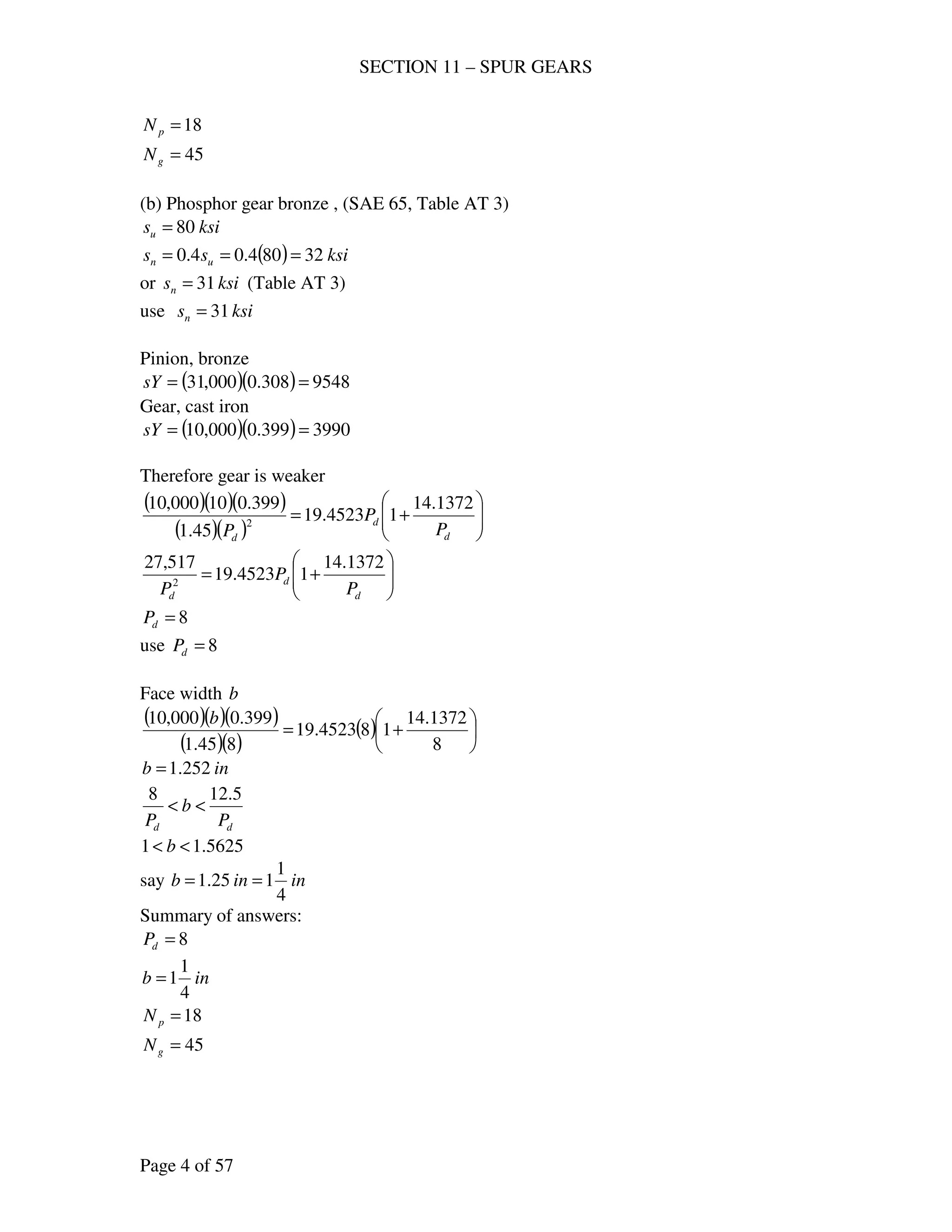 SECTION 11 – SPUR GEARS
Page 4 of 57
18=pN
45=gN
(b) Phosphor gear bronze , (SAE 65, Table AT 3)
ksisu 80=
( ) ksiss un 32804.04.0 ===
or ksisn 31= (Table AT 3)
use ksisn 31=
Pinion, bronze
( )( ) 9548308.0000,31 ==sY
Gear, cast iron
( )( ) 3990399.0000,10 ==sY
Therefore gear is weaker
( )( )( )
( )( ) 





+=
d
d
d
P
P
P
1372.14
14523.19
45.1
399.010000,10
2






+=
d
d
d P
P
P
1372.14
14523.19
517,27
2
8=dP
use 8=dP
Face width b
( )( )( )
( )( )
( ) 





+=
8
1372.14
184523.19
845.1
399.0000,10 b
inb 252.1=
dd P
b
P
5.128
<<
5625.11 << b
say ininb
4
1
125.1 ==
Summary of answers:
8=dP
inb
4
1
1=
18=pN
45=gN
 