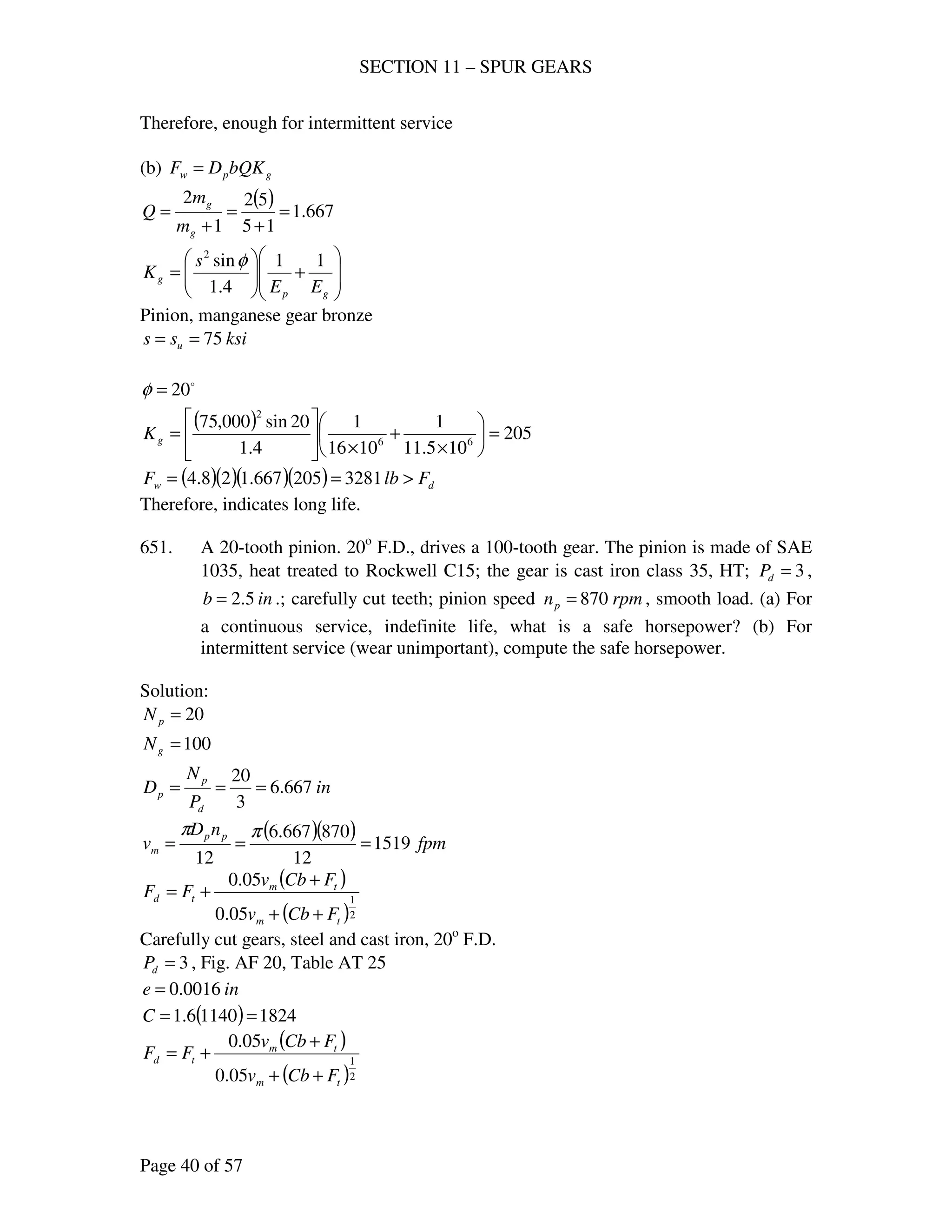 SECTION 11 – SPUR GEARS
Page 40 of 57
Therefore, enough for intermittent service
(b) gpw bQKDF =
( ) 667.1
15
52
1
2
=
+
=
+
=
g
g
m
m
Q








+





=
gp
g
EE
s
K
11
4.1
sin2
φ
Pinion, manganese gear bronze
ksiss u 75==
o
20=φ
( ) 205
105.11
1
1016
1
4.1
20sin000,75
66
2
=





×
+
×






=gK
( )( )( )( ) dw FlbF >== 3281205667.128.4
Therefore, indicates long life.
651. A 20-tooth pinion. 20o
F.D., drives a 100-tooth gear. The pinion is made of SAE
1035, heat treated to Rockwell C15; the gear is cast iron class 35, HT; 3=dP ,
inb 5.2= .; carefully cut teeth; pinion speed rpmnp 870= , smooth load. (a) For
a continuous service, indefinite life, what is a safe horsepower? (b) For
intermittent service (wear unimportant), compute the safe horsepower.
Solution:
20=pN
100=gN
in
P
N
D
d
p
p 667.6
3
20
===
( )( ) fpm
nD
v pp
m 1519
12
870667.6
12
===
ππ
( )
( )2
1
05.0
05.0
tm
tm
td
FCbv
FCbv
FF
++
+
+=
Carefully cut gears, steel and cast iron, 20o
F.D.
3=dP , Fig. AF 20, Table AT 25
ine 0016.0=
( ) 182411406.1 ==C
( )
( )2
1
05.0
05.0
tm
tm
td
FCbv
FCbv
FF
++
+
+=
 