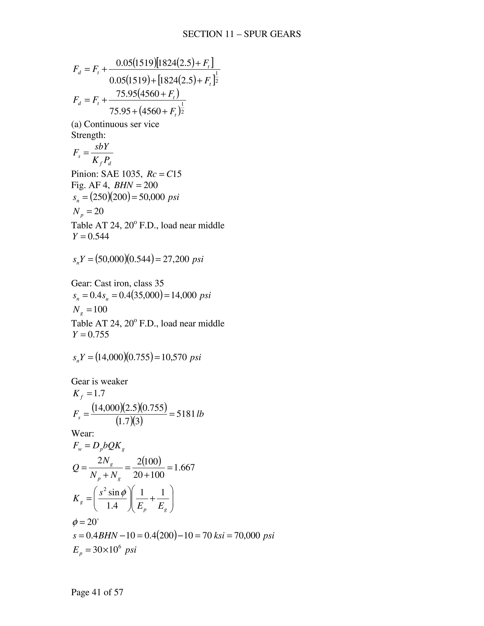 SECTION 11 – SPUR GEARS
Page 41 of 57
( ) ( )[ ]
( ) ( )[ ]2
1
5.21824151905.0
5.21824151905.0
t
t
td
F
F
FF
++
+
+=
( )
( )2
1
456095.75
456095.75
t
t
td
F
F
FF
++
+
+=
(a) Continuous ser vice
Strength:
df
s
PK
sbY
F =
Pinion: SAE 1035, 15CRc =
Fig. AF 4, 200=BHN
( )( ) psisn 000,50200250 ==
20=pN
Table AT 24, 20o
F.D., load near middle
544.0=Y
( )( ) psiYsn 200,27544.0000,50 ==
Gear: Cast iron, class 35
( ) psiss un 000,14000,354.04.0 ===
100=gN
Table AT 24, 20o
F.D., load near middle
755.0=Y
( )( ) psiYsn 570,10755.0000,14 ==
Gear is weaker
7.1=fK
( )( )( )
( )( )
lbFs 5181
37.1
755.05.2000,14
==
Wear:
gpw bQKDF =
( ) 667.1
10020
10022
=
+
=
+
=
gp
g
NN
N
Q








+





=
gp
g
EE
s
K
11
4.1
sin2
φ
o
20=φ
( ) psiksiBHNs 000,7070102004.0104.0 ==−=−=
psiEp
6
1030×=
 