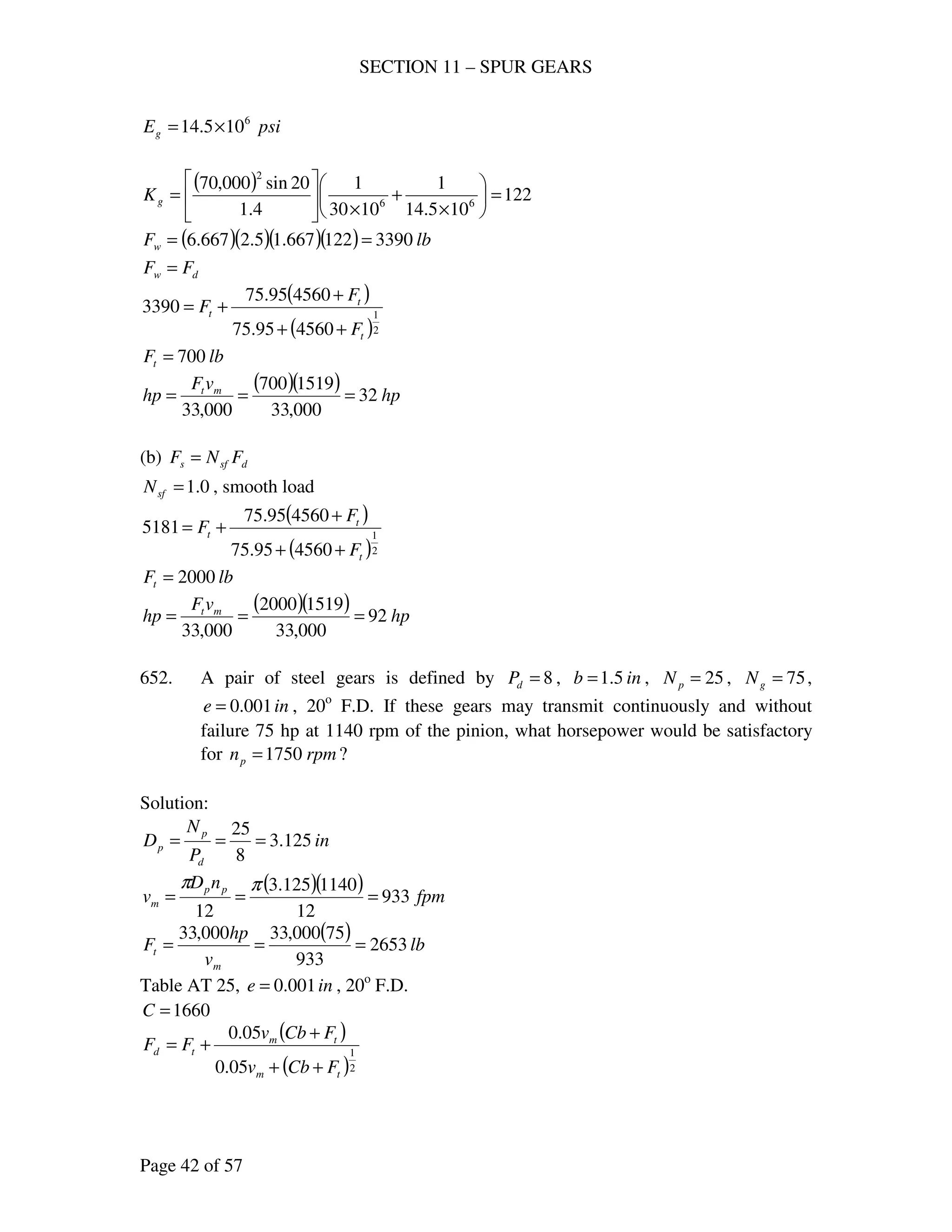 SECTION 11 – SPUR GEARS
Page 42 of 57
psiEg
6
105.14 ×=
( ) 122
105.14
1
1030
1
4.1
20sin000,70
66
2
=





×
+
×






=gK
( )( )( )( ) lbFw 3390122667.15.2667.6 ==
dw FF =
( )
( )2
1
456095.75
456095.75
3390
t
t
t
F
F
F
++
+
+=
lbFt 700=
( )( ) hp
vF
hp mt
32
000,33
1519700
000,33
===
(b) dsfs FNF =
0.1=sfN , smooth load
( )
( )2
1
456095.75
456095.75
5181
t
t
t
F
F
F
++
+
+=
lbFt 2000=
( )( ) hp
vF
hp mt
92
000,33
15192000
000,33
===
652. A pair of steel gears is defined by 8=dP , inb 5.1= , 25=pN , 75=gN ,
ine 001.0= , 20o
F.D. If these gears may transmit continuously and without
failure 75 hp at 1140 rpm of the pinion, what horsepower would be satisfactory
for rpmnp 1750= ?
Solution:
in
P
N
D
d
p
p 125.3
8
25
===
( )( ) fpm
nD
v pp
m 933
12
1140125.3
12
===
ππ
( ) lb
v
hp
F
m
t 2653
933
75000,33000,33
===
Table AT 25, ine 001.0= , 20o
F.D.
1660=C
( )
( )2
1
05.0
05.0
tm
tm
td
FCbv
FCbv
FF
++
+
+=
 