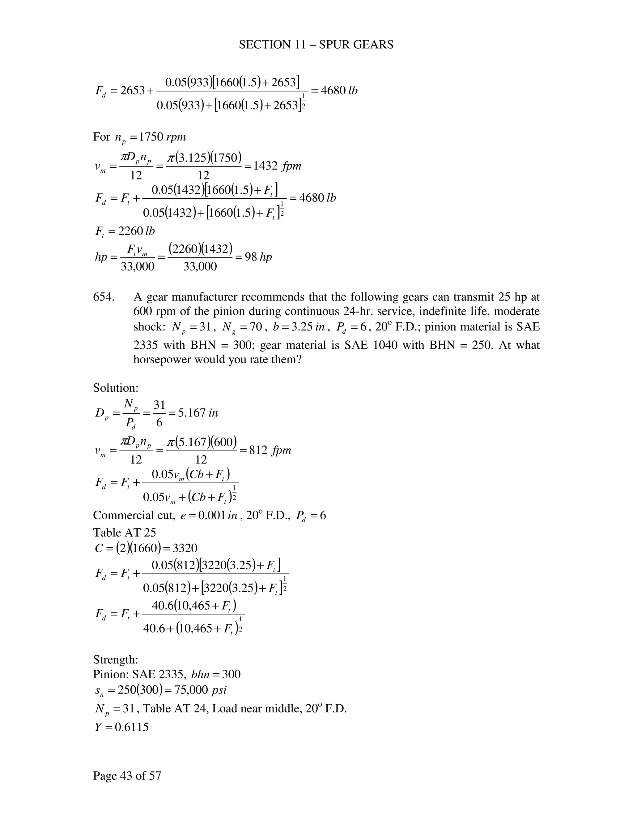 SECTION 11 – SPUR GEARS
Page 43 of 57
( ) ( )[ ]
( ) ( )[ ]
lbFd 4680
26535.1166093305.0
26535.1166093305.0
2653
2
1
=
++
+
+=
For rpmnp 1750=
( )( ) fpm
nD
v pp
m 1432
12
1750125.3
12
===
ππ
( ) ( )[ ]
( ) ( )[ ]
lb
F
F
FF
t
t
td 4680
5.11660143205.0
5.11660143205.0
2
1
=
++
+
+=
lbFt 2260=
( )( ) hp
vF
hp mt
98
000,33
14322260
000,33
===
654. A gear manufacturer recommends that the following gears can transmit 25 hp at
600 rpm of the pinion during continuous 24-hr. service, indefinite life, moderate
shock: 31=pN , 70=gN , inb 25.3= , 6=dP , 20o
F.D.; pinion material is SAE
2335 with BHN = 300; gear material is SAE 1040 with BHN = 250. At what
horsepower would you rate them?
Solution:
in
P
N
D
d
p
p 167.5
6
31
===
( )( ) fpm
nD
v pp
m 812
12
600167.5
12
===
ππ
( )
( )2
1
05.0
05.0
tm
tm
td
FCbv
FCbv
FF
++
+
+=
Commercial cut, ine 001.0= , 20o
F.D., 6=dP
Table AT 25
( )( ) 332016602 ==C
( ) ( )[ ]
( ) ( )[ ]2
1
25.3322081205.0
25.3322081205.0
t
t
td
F
F
FF
++
+
+=
( )
( )2
1
465,106.40
465,106.40
t
t
td
F
F
FF
++
+
+=
Strength:
Pinion: SAE 2335, 300=bhn
( ) psisn 000,75300250 ==
31=pN , Table AT 24, Load near middle, 20o
F.D.
6115.0=Y
 