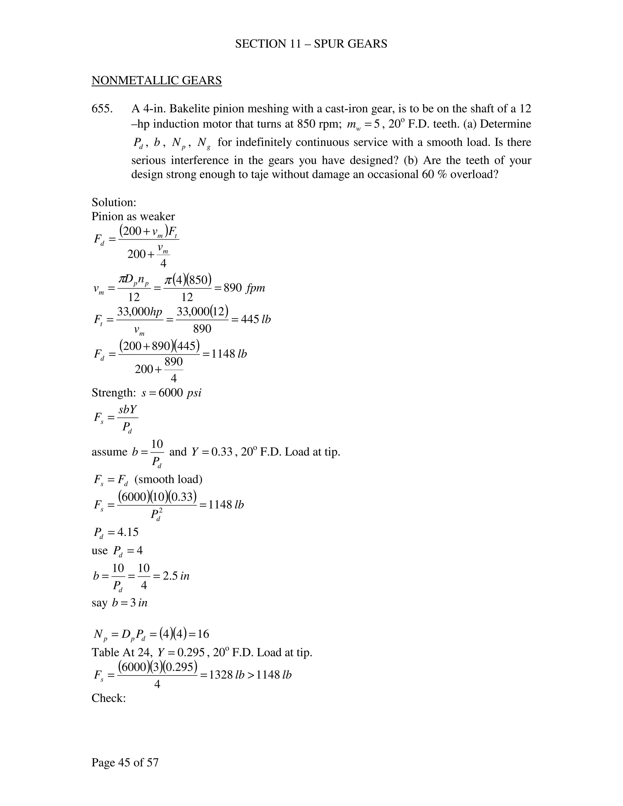 SECTION 11 – SPUR GEARS
Page 45 of 57
NONMETALLIC GEARS
655. A 4-in. Bakelite pinion meshing with a cast-iron gear, is to be on the shaft of a 12
–hp induction motor that turns at 850 rpm; 5=wm , 20o
F.D. teeth. (a) Determine
dP , b , pN , gN for indefinitely continuous service with a smooth load. Is there
serious interference in the gears you have designed? (b) Are the teeth of your
design strong enough to taje without damage an occasional 60 % overload?
Solution:
Pinion as weaker
( )
4
200
200
m
tm
d
v
Fv
F
+
+
=
( )( ) fpm
nD
v pp
m 890
12
8504
12
===
ππ
( ) lb
v
hp
F
m
t 445
890
12000,33000,33
===
( )( ) lbFd 1148
4
890
200
445890200
=
+
+
=
Strength: psis 6000=
d
s
P
sbY
F =
assume
dP
b
10
= and 33.0=Y , 20o
F.D. Load at tip.
ds FF = (smooth load)
( )( )( ) lb
P
F
d
s 1148
33.0106000
2
==
15.4=dP
use 4=dP
in
P
b
d
5.2
4
1010
===
say inb 3=
( )( ) 1644 === dpp PDN
Table At 24, 295.0=Y , 20o
F.D. Load at tip.
( )( )( ) lblbFs 11481328
4
295.036000
>==
Check:
 