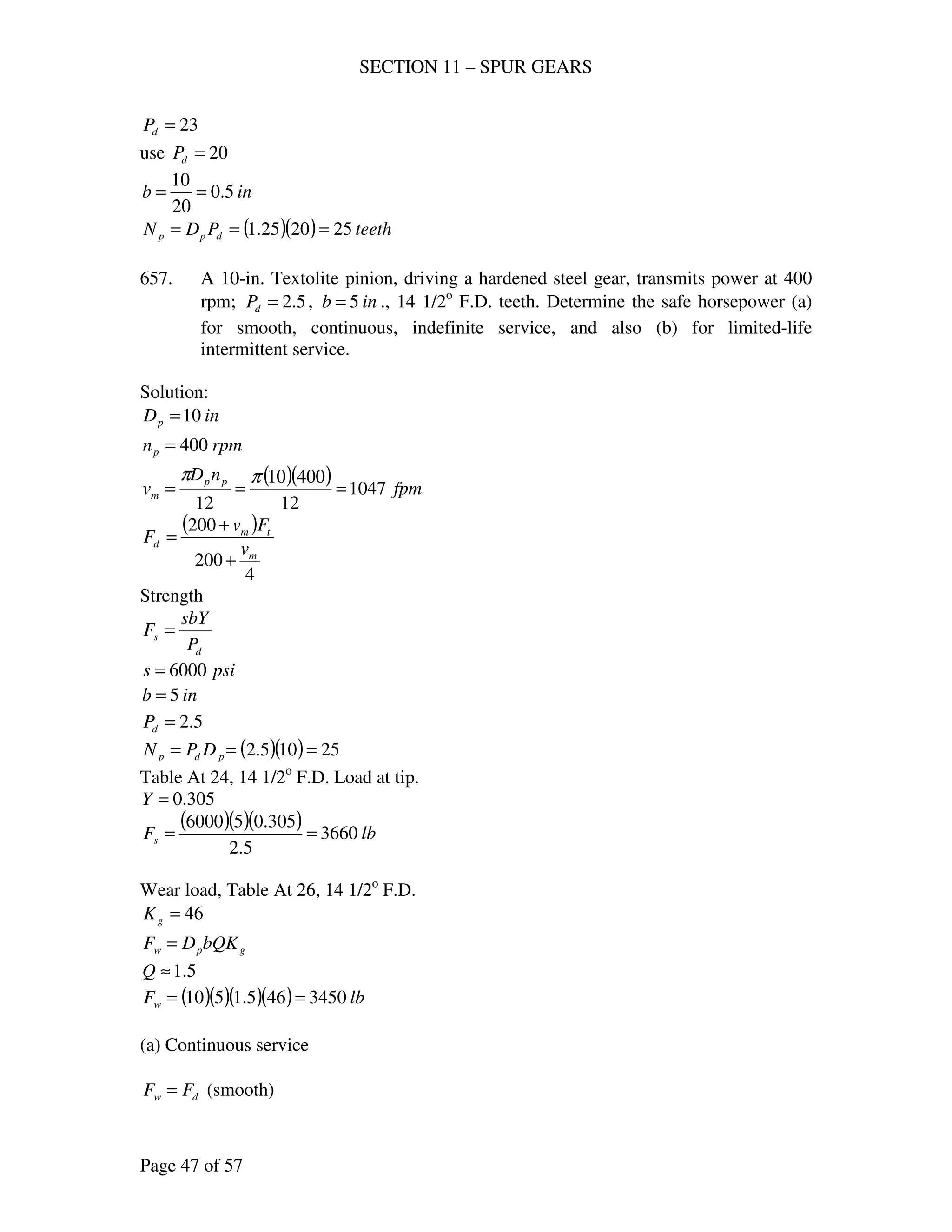 SECTION 11 – SPUR GEARS
Page 47 of 57
23=dP
use 20=dP
inb 5.0
20
10
==
( )( ) teethPDN dpp 252025.1 ===
657. A 10-in. Textolite pinion, driving a hardened steel gear, transmits power at 400
rpm; 5.2=dP , inb 5= ., 14 1/2o
F.D. teeth. Determine the safe horsepower (a)
for smooth, continuous, indefinite service, and also (b) for limited-life
intermittent service.
Solution:
inDp 10=
rpmnp 400=
( )( ) fpm
nD
v pp
m 1047
12
40010
12
===
ππ
( )
4
200
200
m
tm
d
v
Fv
F
+
+
=
Strength
d
s
P
sbY
F =
psis 6000=
inb 5=
5.2=dP
( )( ) 25105.2 === pdp DPN
Table At 24, 14 1/2o
F.D. Load at tip.
305.0=Y
( )( )( ) lbFs 3660
5.2
305.056000
==
Wear load, Table At 26, 14 1/2o
F.D.
46=gK
gpw bQKDF =
5.1≈Q
( )( )( )( ) lbFw 3450465.1510 ==
(a) Continuous service
dw FF = (smooth)
 