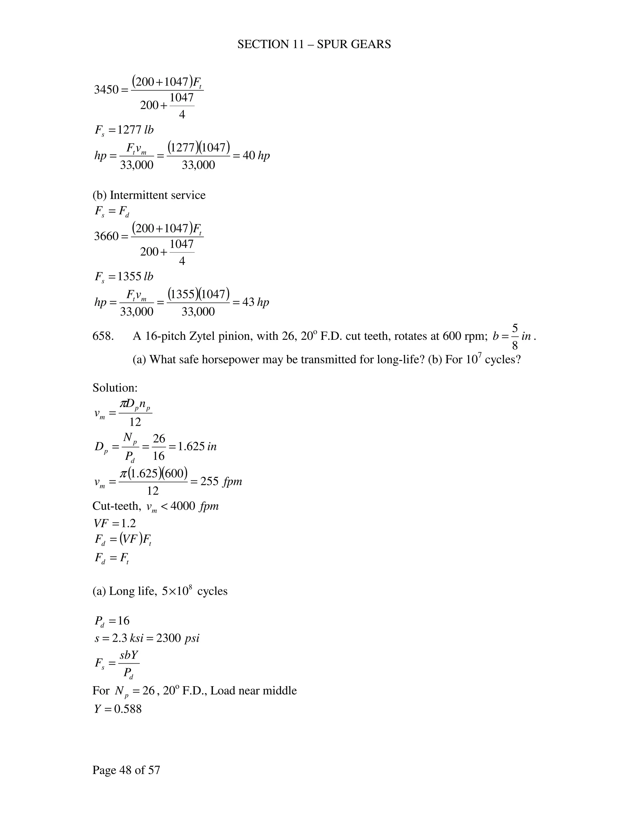 SECTION 11 – SPUR GEARS
Page 48 of 57
( )
4
1047
200
1047200
3450
+
+
= tF
lbFs 1277=
( )( ) hp
vF
hp mt
40
000,33
10471277
000,33
===
(b) Intermittent service
ds FF =
( )
4
1047
200
1047200
3660
+
+
= tF
lbFs 1355=
( )( ) hp
vF
hp mt
43
000,33
10471355
000,33
===
658. A 16-pitch Zytel pinion, with 26, 20o
F.D. cut teeth, rotates at 600 rpm; inb
8
5
= .
(a) What safe horsepower may be transmitted for long-life? (b) For 107
cycles?
Solution:
12
pp
m
nD
v
π
=
in
P
N
D
d
p
p 625.1
16
26
===
( )( ) fpmvm 255
12
600625.1
==
π
Cut-teeth, fpmvm 4000<
2.1=VF
( ) td FVFF =
td FF =
(a) Long life, 8
105× cycles
16=dP
psiksis 23003.2 ==
d
s
P
sbY
F =
For 26=pN , 20o
F.D., Load near middle
588.0=Y
 