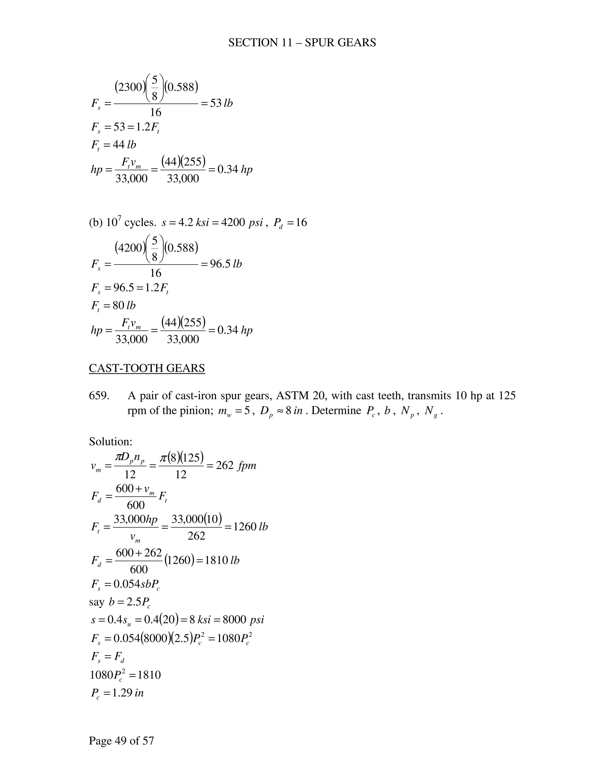 SECTION 11 – SPUR GEARS
Page 49 of 57
( ) ( )
lbFs 53
16
588.0
8
5
2300
=






=
ts FF 2.153 ==
lbFt 44=
(b) 107
cycles. psiksis 42002.4 == , 16=dP
( ) ( )
lbFs 5.96
16
588.0
8
5
4200
=






=
ts FF 2.15.96 ==
lbFt 80=
( )( ) hp
vF
hp mt
34.0
000,33
25544
000,33
===
CAST-TOOTH GEARS
659. A pair of cast-iron spur gears, ASTM 20, with cast teeth, transmits 10 hp at 125
rpm of the pinion; 5=wm , inDp 8≈ . Determine cP , b , pN , gN .
Solution:
( )( ) fpm
nD
v pp
m 262
12
1258
12
===
ππ
t
m
d F
v
F
600
600 +
=
( ) lb
v
hp
F
m
t 1260
262
10000,33000,33
===
( ) lbFd 18101260
600
262600
=
+
=
cs sbPF 054.0=
say cPb 5.2=
( ) psiksiss u 80008204.04.0 ====
( )( ) 22
10805.28000054.0 ccs PPF ==
ds FF =
18101080 2
=cP
inPc 29.1=
( )( ) hp
vF
hp mt
34.0
000,33
25544
000,33
===
 