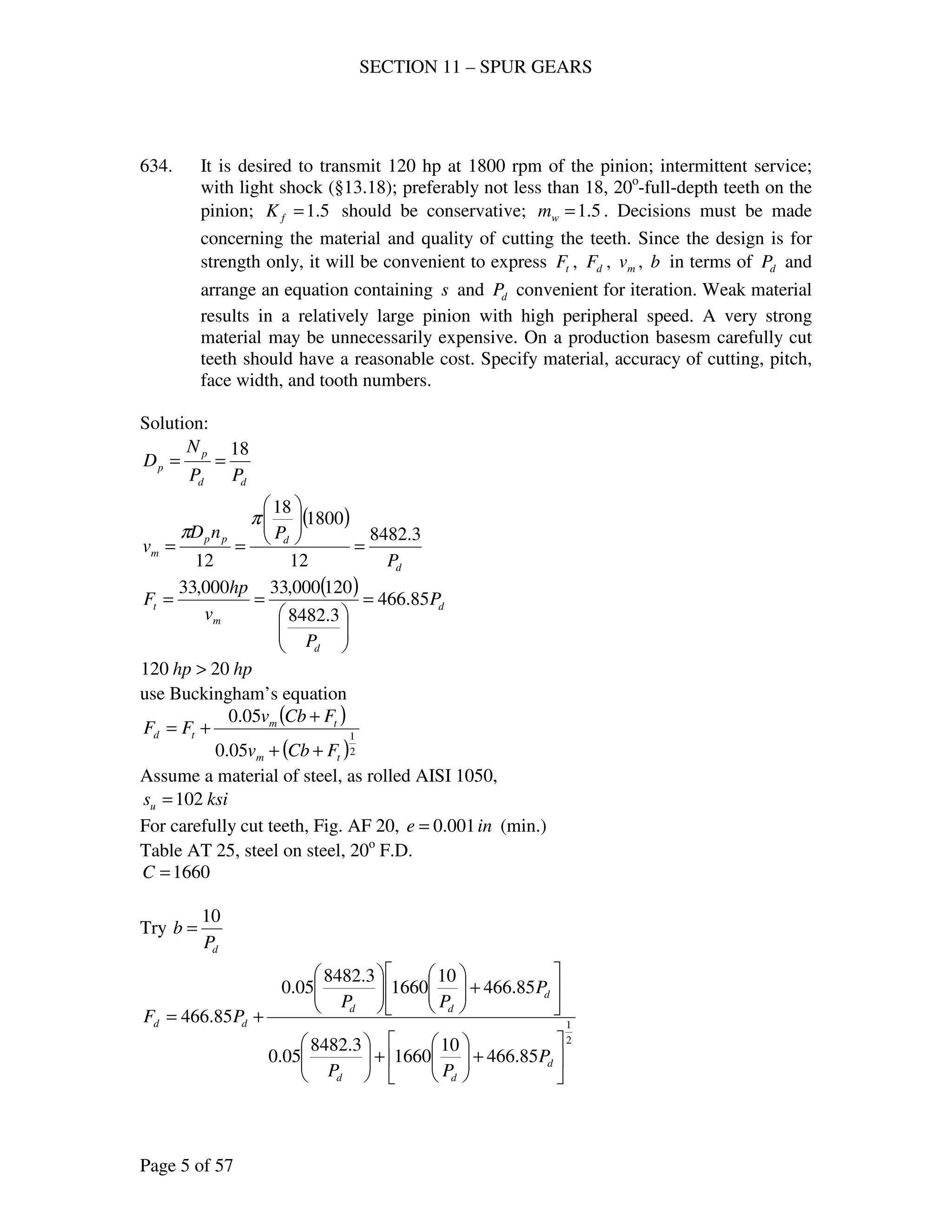 SECTION 11 – SPUR GEARS
Page 5 of 57
634. It is desired to transmit 120 hp at 1800 rpm of the pinion; intermittent service;
with light shock (§13.18); preferably not less than 18, 20o
-full-depth teeth on the
pinion; 5.1=fK should be conservative; 5.1=wm . Decisions must be made
concerning the material and quality of cutting the teeth. Since the design is for
strength only, it will be convenient to express tF , dF , mv , b in terms of dP and
arrange an equation containing s and dP convenient for iteration. Weak material
results in a relatively large pinion with high peripheral speed. A very strong
material may be unnecessarily expensive. On a production basesm carefully cut
teeth should have a reasonable cost. Specify material, accuracy of cutting, pitch,
face width, and tooth numbers.
Solution:
dd
p
p
PP
N
D
18
==
( )
d
dpp
m
P
PnD
v
3.8482
12
1800
18
12
=






==
π
π
( )
d
d
m
t P
P
v
hp
F 85.466
3.8482
120000,33000,33
=






==
hphp 20120 >
use Buckingham’s equation
( )
( )2
1
05.0
05.0
tm
tm
td
FCbv
FCbv
FF
++
+
+=
Assume a material of steel, as rolled AISI 1050,
ksisu 102=
For carefully cut teeth, Fig. AF 20, ine 001.0= (min.)
Table AT 25, steel on steel, 20o
F.D.
1660=C
Try
dP
b
10
=
2
1
85.466
10
1660
3.8482
05.0
85.466
10
1660
3.8482
05.0
85.466






+





+











+











+=
d
dd
d
dd
dd
P
PP
P
PP
PF
 