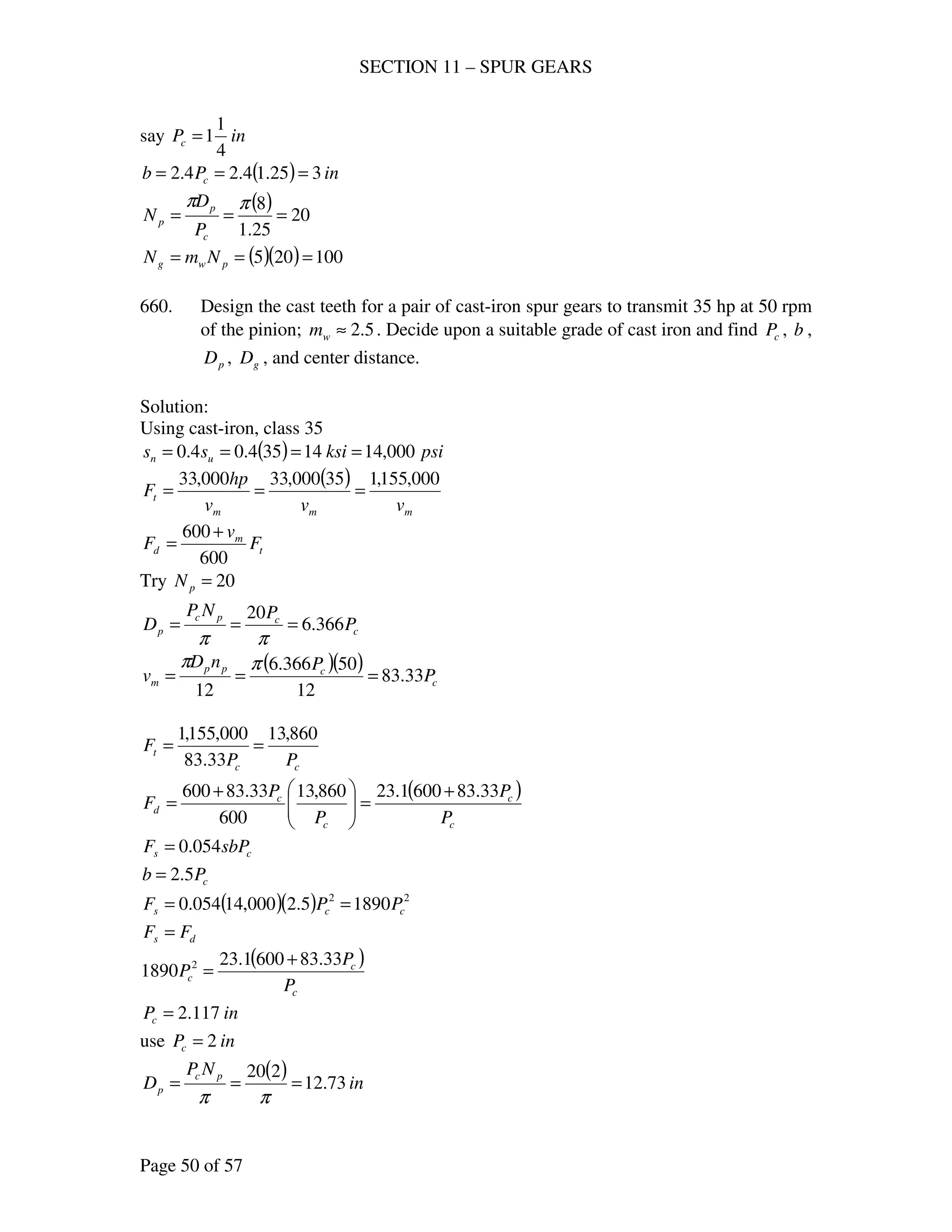 SECTION 11 – SPUR GEARS
Page 50 of 57
say inPc
4
1
1=
( ) inPb c 325.14.24.2 ===
( ) 20
25.1
8
===
ππ
c
p
p
P
D
N
( )( ) 100205 === pwg NmN
660. Design the cast teeth for a pair of cast-iron spur gears to transmit 35 hp at 50 rpm
of the pinion; 5.2≈wm . Decide upon a suitable grade of cast iron and find cP , b ,
pD , gD , and center distance.
Solution:
Using cast-iron, class 35
( ) psiksiss un 000,1414354.04.0 ====
( )
mmm
t
vvv
hp
F
000,155,135000,33000,33
===
t
m
d F
v
F
600
600 +
=
Try 20=pN
c
cpc
p P
PNP
D 366.6
20
===
ππ
( )( )
c
cpp
m P
PnD
v 33.83
12
50366.6
12
===
ππ
cc
t
PP
F
860,13
33.83
000,155,1
==
( )
c
c
c
c
d
P
P
P
P
F
33.836001.23860,13
600
33.83600 +
=




+
=
cs sbPF 054.0=
cPb 5.2=
( )( ) 22
18905.2000,14054.0 ccs PPF ==
ds FF =
( )
c
c
c
P
P
P
33.836001.23
1890 2 +
=
inPc 117.2=
use inPc 2=
( ) in
NP
D pc
p 73.12
220
===
ππ
 