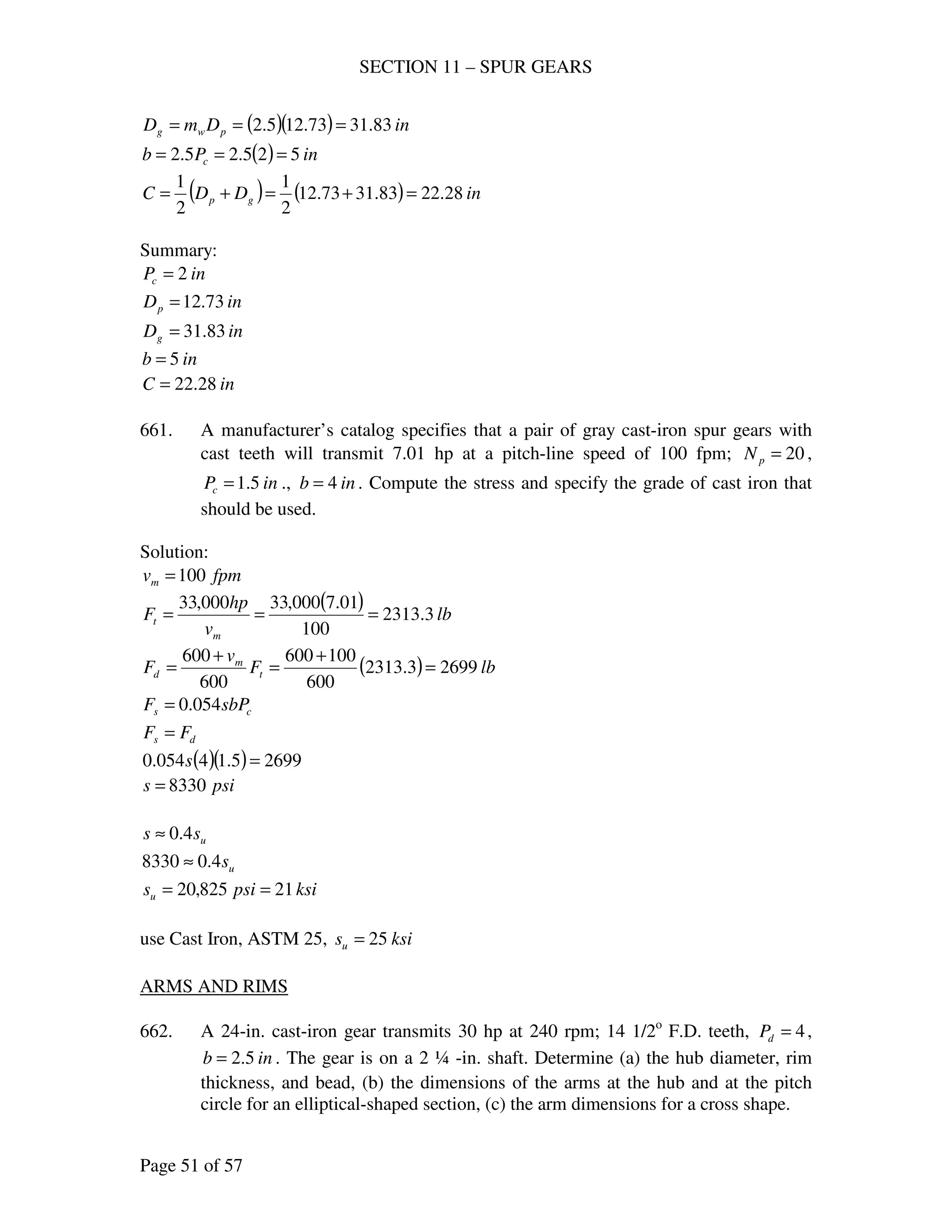 SECTION 11 – SPUR GEARS
Page 51 of 57
( )( ) inDmD pwg 83.3173.125.2 ===
( ) inPb c 525.25.2 ===
( ) ( ) inDDC gp 28.2283.3173.12
2
1
2
1
=+=+=
Summary:
inPc 2=
inDp 73.12=
inDg 83.31=
inb 5=
inC 28.22=
661. A manufacturer’s catalog specifies that a pair of gray cast-iron spur gears with
cast teeth will transmit 7.01 hp at a pitch-line speed of 100 fpm; 20=pN ,
inPc 5.1= ., inb 4= . Compute the stress and specify the grade of cast iron that
should be used.
Solution:
fpmvm 100=
( ) lb
v
hp
F
m
t 3.2313
100
01.7000,33000,33
===
( ) lbF
v
F t
m
d 26993.2313
600
100600
600
600
=
+
=
+
=
cs sbPF 054.0=
ds FF =
( )( ) 26995.14054.0 =s
psis 8330=
uss 4.0≈
us4.08330 ≈
ksipsisu 21825,20 ==
use Cast Iron, ASTM 25, ksisu 25=
ARMS AND RIMS
662. A 24-in. cast-iron gear transmits 30 hp at 240 rpm; 14 1/2o
F.D. teeth, 4=dP ,
inb 5.2= . The gear is on a 2 ¼ -in. shaft. Determine (a) the hub diameter, rim
thickness, and bead, (b) the dimensions of the arms at the hub and at the pitch
circle for an elliptical-shaped section, (c) the arm dimensions for a cross shape.
 