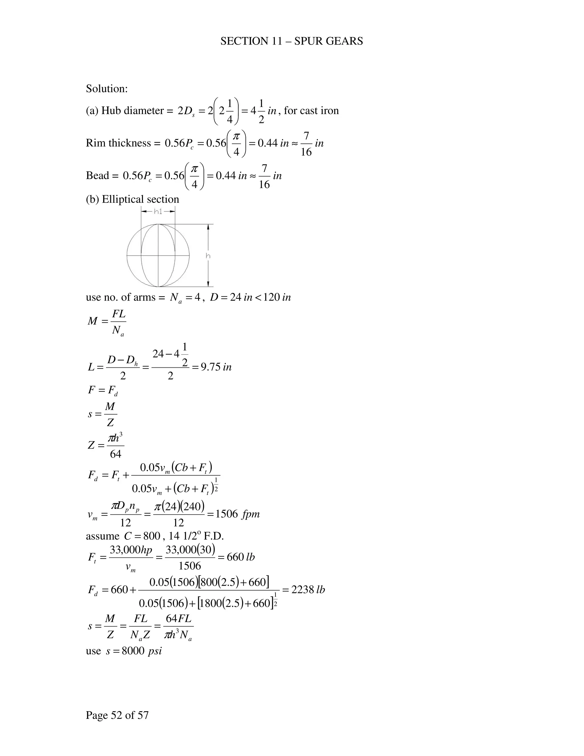 SECTION 11 – SPUR GEARS
Page 52 of 57
Solution:
(a) Hub diameter = inDs
2
1
4
4
1
222 =





= , for cast iron
Rim thickness = ininPc
16
7
44.0
4
56.056.0 ≈=





=
π
Bead = ininPc
16
7
44.0
4
56.056.0 ≈=





=
π
(b) Elliptical section
use no. of arms = 4=aN , ininD 12024 <=
aN
FL
M =
in
DD
L h
75.9
2
2
1
424
2
=
−
=
−
=
dFF =
Z
M
s =
64
3
h
Z
π
=
( )
( )2
1
05.0
05.0
tm
tm
td
FCbv
FCbv
FF
++
+
+=
( )( ) fpm
nD
v pp
m 1506
12
24024
12
===
ππ
assume 800=C , 14 1/2o
F.D.
( ) lb
v
hp
F
m
t 660
1506
30000,33000,33
===
( ) ( )[ ]
( ) ( )[ ]
lbFd 2238
6605.21800150605.0
6605.2800150605.0
660
2
1
=
++
+
+=
aa Nh
FL
ZN
FL
Z
M
s 3
64
π
===
use psis 8000=
 