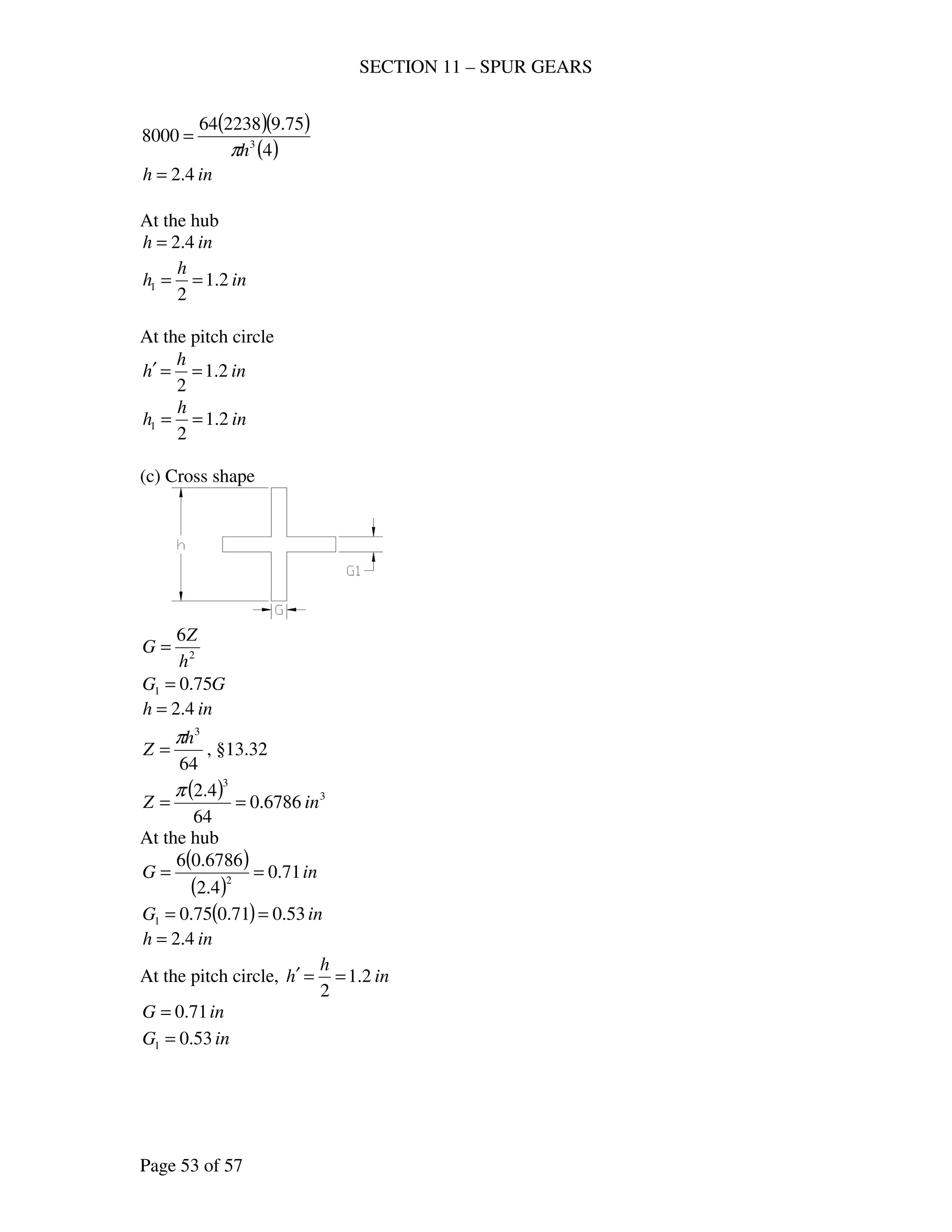 SECTION 11 – SPUR GEARS
Page 53 of 57
( )( )
( )4
75.9223864
8000 3
hπ
=
inh 4.2=
At the hub
inh 4.2=
in
h
h 2.1
2
1 ==
At the pitch circle
in
h
h 2.1
2
==′
in
h
h 2.1
2
1 ==
(c) Cross shape
2
6
h
Z
G =
GG 75.01 =
inh 4.2=
64
3
h
Z
π
= , §13.32
( ) 3
3
6786.0
64
4.2
inZ ==
π
At the hub
( )
( )
inG 71.0
4.2
6786.06
2
==
( ) inG 53.071.075.01 ==
inh 4.2=
At the pitch circle, in
h
h 2.1
2
==′
inG 71.0=
inG 53.01 =
 