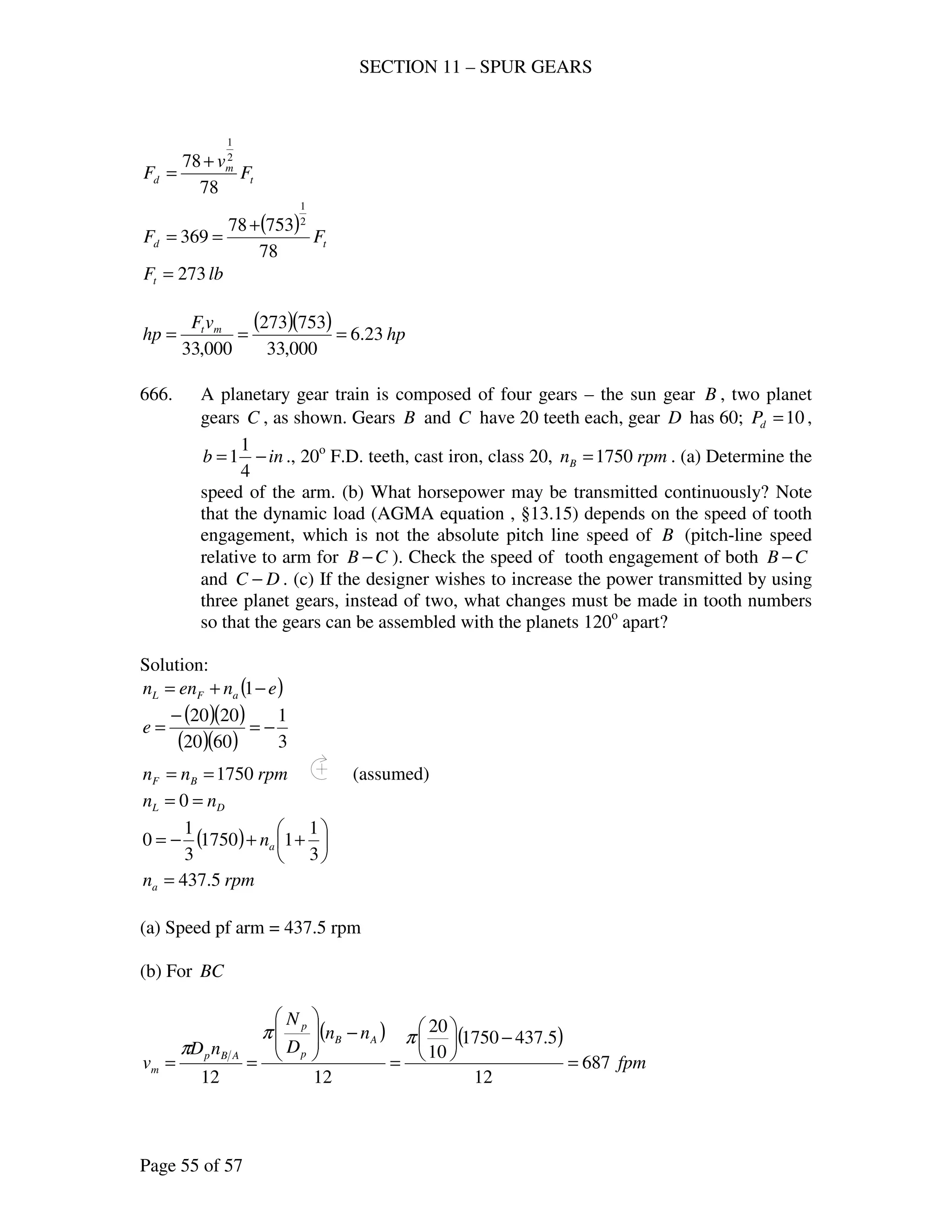SECTION 11 – SPUR GEARS
Page 55 of 57
t
m
d F
v
F
78
78 2
1
+
=
( )
td FF
78
75378
369
2
1
+
==
lbFt 273=
( )( ) hp
vF
hp mt
23.6
000,33
753273
000,33
===
666. A planetary gear train is composed of four gears – the sun gear B , two planet
gears C , as shown. Gears B and C have 20 teeth each, gear D has 60; 10=dP ,
inb −=
4
1
1 ., 20o
F.D. teeth, cast iron, class 20, rpmnB 1750= . (a) Determine the
speed of the arm. (b) What horsepower may be transmitted continuously? Note
that the dynamic load (AGMA equation , §13.15) depends on the speed of tooth
engagement, which is not the absolute pitch line speed of B (pitch-line speed
relative to arm for CB − ). Check the speed of tooth engagement of both CB −
and DC − . (c) If the designer wishes to increase the power transmitted by using
three planet gears, instead of two, what changes must be made in tooth numbers
so that the gears can be assembled with the planets 120o
apart?
Solution:
( )enenn aFL −+= 1
( )( )
( )( ) 3
1
6020
2020
−=
−
=e
rpmnn BF 1750== (assumed)
DL nn == 0
( ) 





++−=
3
1
11750
3
1
0 an
rpmna 5.437=
(a) Speed pf arm = 437.5 rpm
(b) For BC
( ) ( )
fpm
nn
D
N
nD
v
AB
p
p
ABp
m 687
12
5.4371750
10
20
1212
=
−





=
−








==
ππ
π
 