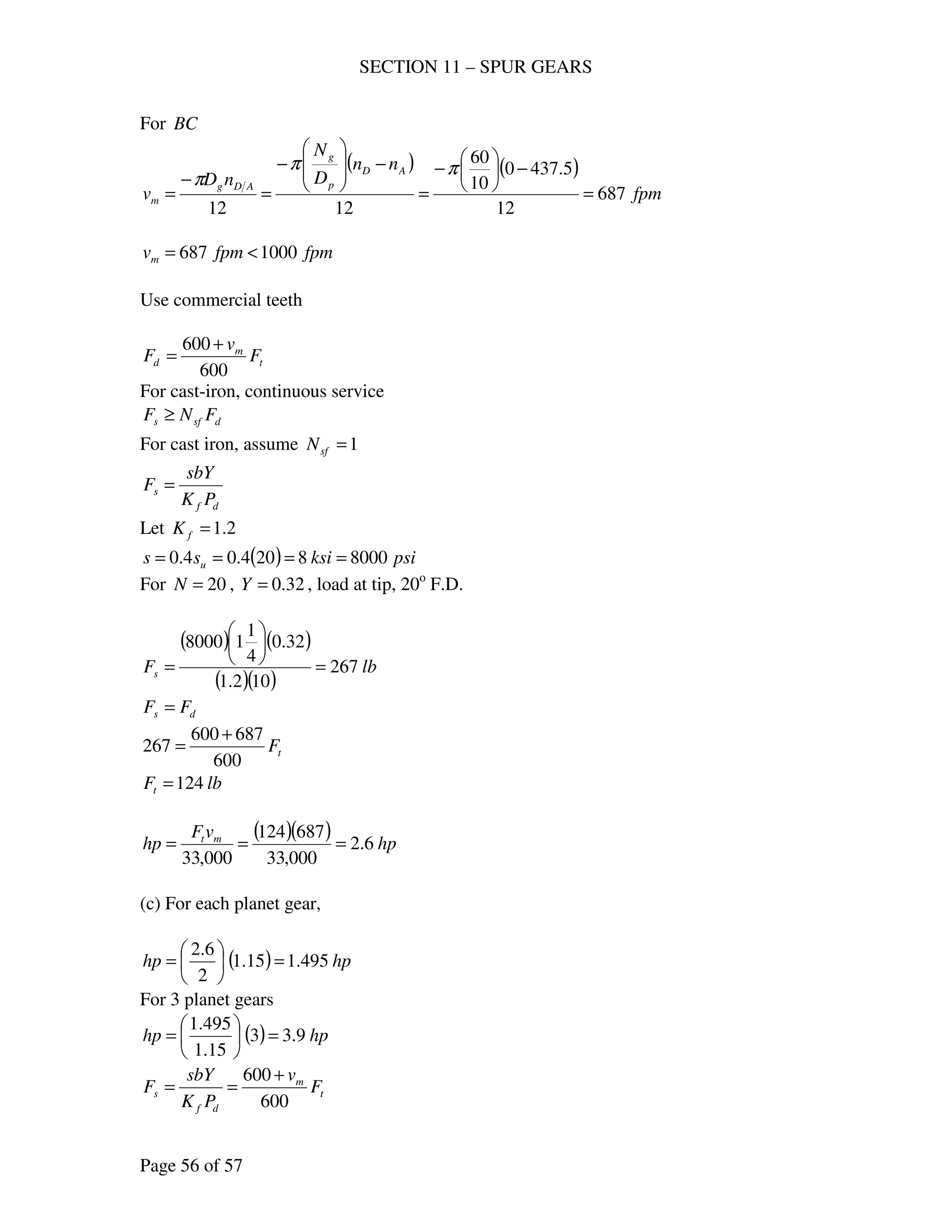 SECTION 11 – SPUR GEARS
Page 56 of 57
For BC
( ) ( )
fpm
nn
D
N
nD
v
AD
p
g
ADg
m 687
12
5.4370
10
60
1212
=
−





−
=
−








−
=
−
=
ππ
π
fpmfpmvm 1000687 <=
Use commercial teeth
t
m
d F
v
F
600
600 +
=
For cast-iron, continuous service
dsfs FNF ≥
For cast iron, assume 1=sfN
df
s
PK
sbY
F =
Let 2.1=fK
( ) psiksiss u 80008204.04.0 ====
For 20=N , 32.0=Y , load at tip, 20o
F.D.
( ) ( )
( )( )
lbFs 267
102.1
32.0
4
1
18000
=






=
ds FF =
tF
600
687600
267
+
=
lbFt 124=
( )( ) hp
vF
hp mt
6.2
000,33
687124
000,33
===
(c) For each planet gear,
( ) hphp 495.115.1
2
6.2
=





=
For 3 planet gears
( ) hphp 9.33
15.1
495.1
=





=
t
m
df
s F
v
PK
sbY
F
600
600 +
==
 