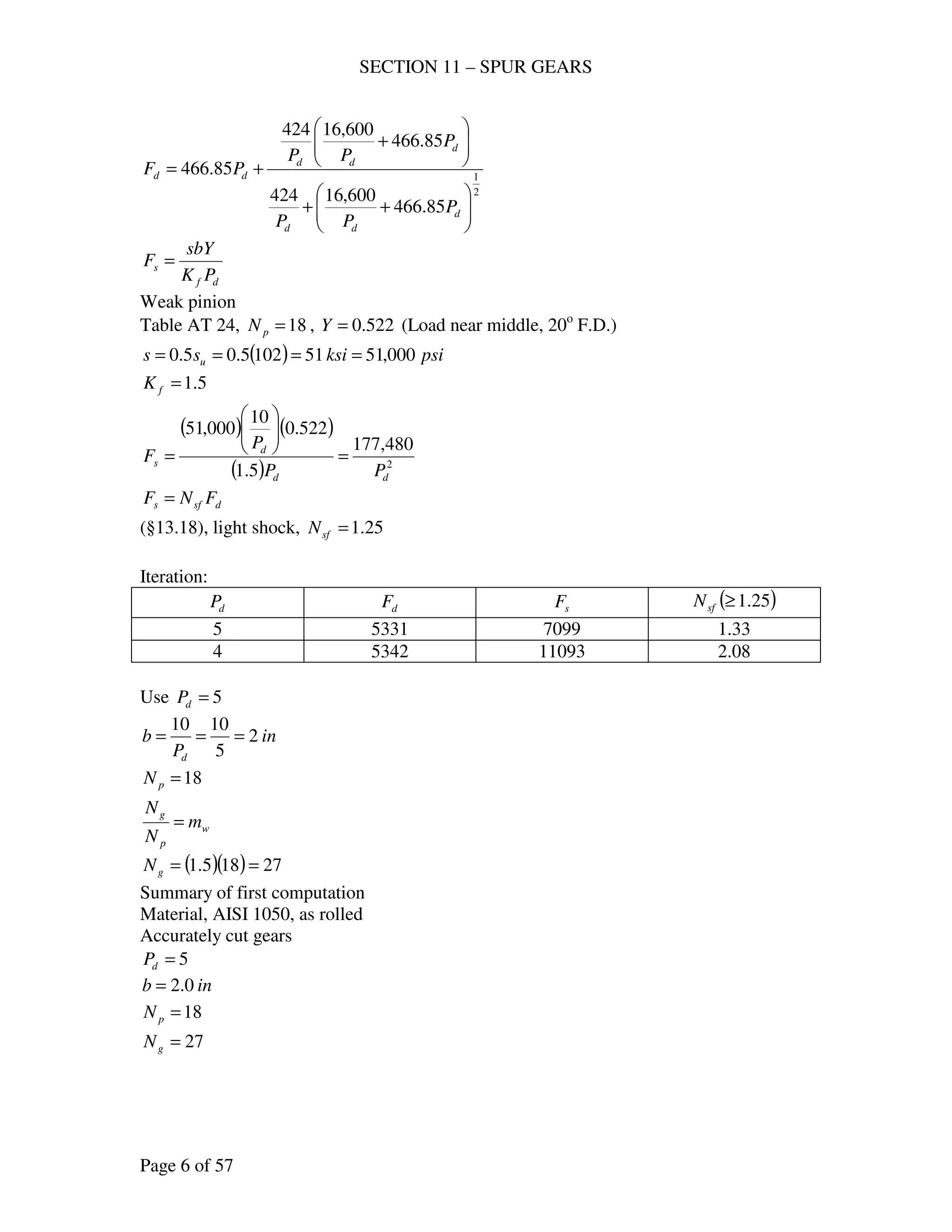 SECTION 11 – SPUR GEARS
Page 6 of 57
2
1
85.466
600,16424
85.466
600,16424
85.466






++






+
+=
d
dd
d
dd
dd
P
PP
P
PP
PF
df
s
PK
sbY
F =
Weak pinion
Table AT 24, 18=pN , 522.0=Y (Load near middle, 20o
F.D.)
( ) psiksiss u 000,51511025.05.0 ====
5.1=fK
( ) ( )
( ) 2
480,177
5.1
522.0
10
000,51
dd
d
s
PP
P
F =






=
dsfs FNF =
(§13.18), light shock, 25.1=sfN
Iteration:
dP dF sF ( )25.1≥sfN
5 5331 7099 1.33
4 5342 11093 2.08
Use 5=dP
in
P
b
d
2
5
1010
===
18=pN
w
p
g
m
N
N
=
( )( ) 27185.1 ==gN
Summary of first computation
Material, AISI 1050, as rolled
Accurately cut gears
5=dP
inb 0.2=
18=pN
27=gN
 