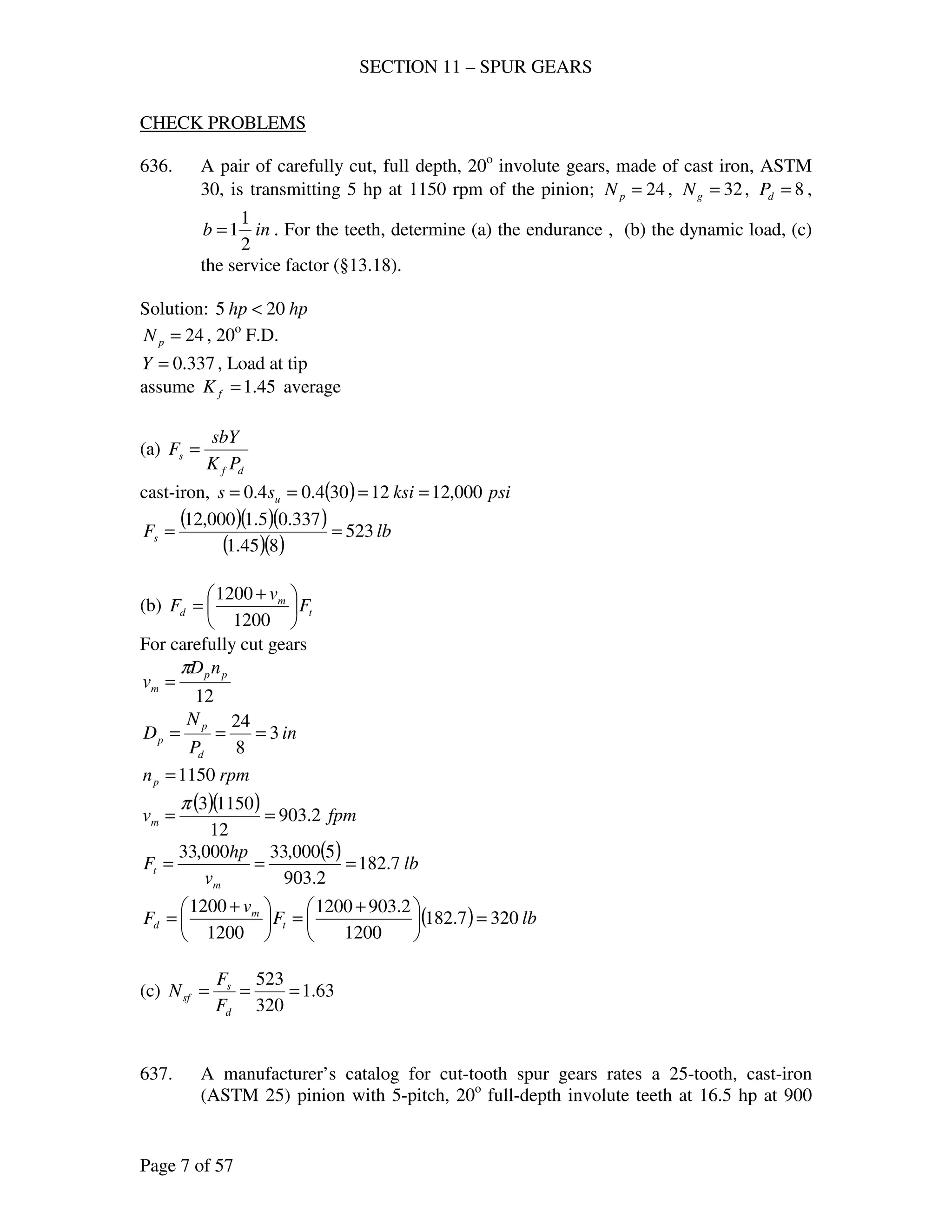 SECTION 11 – SPUR GEARS
Page 7 of 57
CHECK PROBLEMS
636. A pair of carefully cut, full depth, 20o
involute gears, made of cast iron, ASTM
30, is transmitting 5 hp at 1150 rpm of the pinion; 24=pN , 32=gN , 8=dP ,
inb
2
1
1= . For the teeth, determine (a) the endurance , (b) the dynamic load, (c)
the service factor (§13.18).
Solution: hphp 205 <
24=pN , 20o
F.D.
337.0=Y , Load at tip
assume 45.1=fK average
(a)
df
s
PK
sbY
F =
cast-iron, ( ) psiksiss u 000,1212304.04.0 ====
( )( )( )
( )( )
lbFs 523
845.1
337.05.1000,12
==
(b) t
m
d F
v
F 




 +
=
1200
1200
For carefully cut gears
12
pp
m
nD
v
π
=
in
P
N
D
d
p
p 3
8
24
===
rpmnp 1150=
( )( ) fpmvm 2.903
12
11503
==
π
( ) lb
v
hp
F
m
t 7.182
2.903
5000,33000,33
===
( ) lbF
v
F t
m
d 3207.182
1200
2.9031200
1200
1200
=




 +
=




 +
=
(c) 63.1
320
523
===
d
s
sf
F
F
N
637. A manufacturer’s catalog for cut-tooth spur gears rates a 25-tooth, cast-iron
(ASTM 25) pinion with 5-pitch, 20o
full-depth involute teeth at 16.5 hp at 900
 