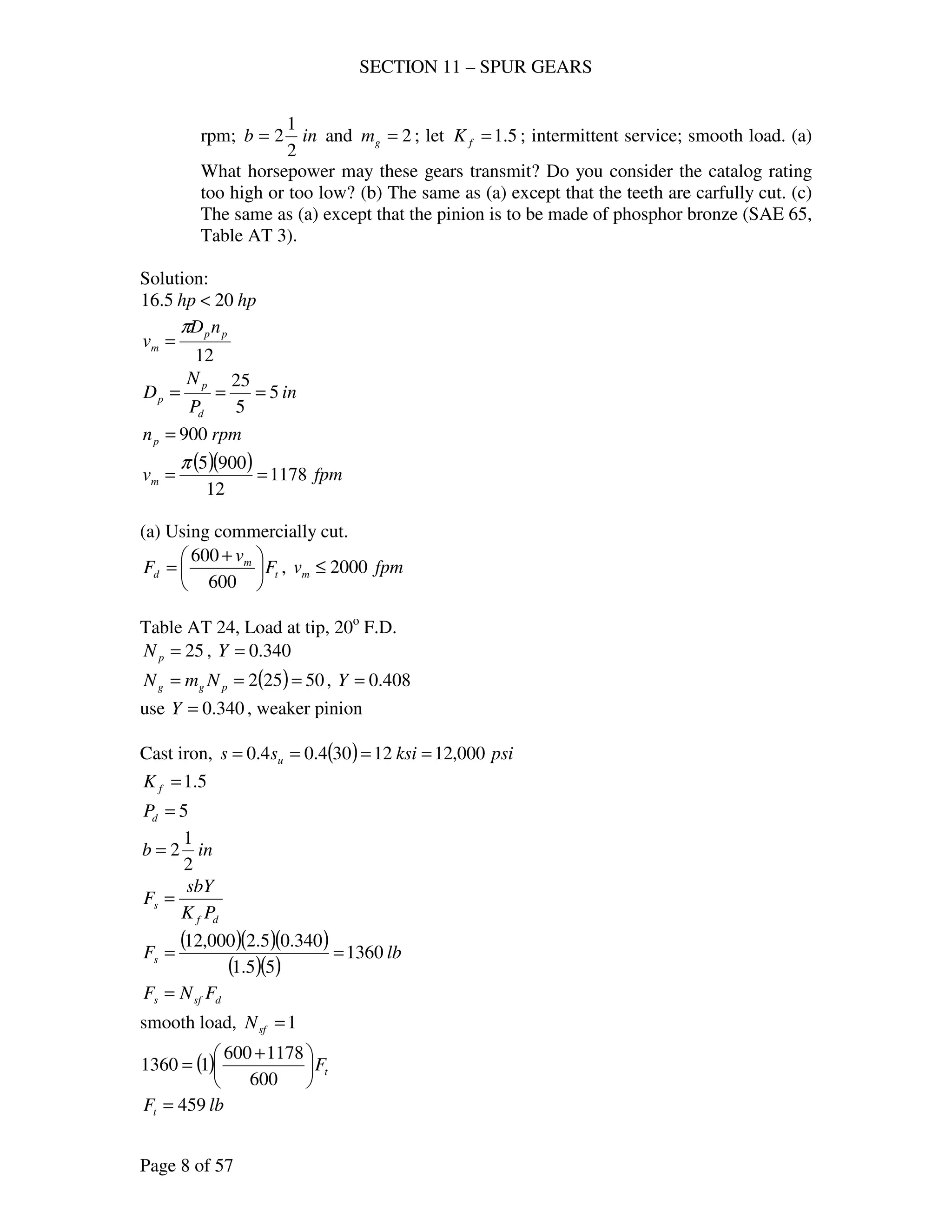 SECTION 11 – SPUR GEARS
Page 8 of 57
rpm; inb
2
1
2= and 2=gm ; let 5.1=fK ; intermittent service; smooth load. (a)
What horsepower may these gears transmit? Do you consider the catalog rating
too high or too low? (b) The same as (a) except that the teeth are carfully cut. (c)
The same as (a) except that the pinion is to be made of phosphor bronze (SAE 65,
Table AT 3).
Solution:
hphp 205.16 <
12
pp
m
nD
v
π
=
in
P
N
D
d
p
p 5
5
25
===
rpmnp 900=
( )( ) fpmvm 1178
12
9005
==
π
(a) Using commercially cut.
t
m
d F
v
F 




 +
=
600
600
, fpmvm 2000≤
Table AT 24, Load at tip, 20o
F.D.
25=pN , 340.0=Y
( ) 50252 === pgg NmN , 408.0=Y
use 340.0=Y , weaker pinion
Cast iron, ( ) psiksiss u 000,1212304.04.0 ====
5.1=fK
5=dP
inb
2
1
2=
df
s
PK
sbY
F =
( )( )( )
( )( )
lbFs 1360
55.1
340.05.2000,12
==
dsfs FNF =
smooth load, 1=sfN
( ) tF




 +
=
600
1178600
11360
lbFt 459=
 