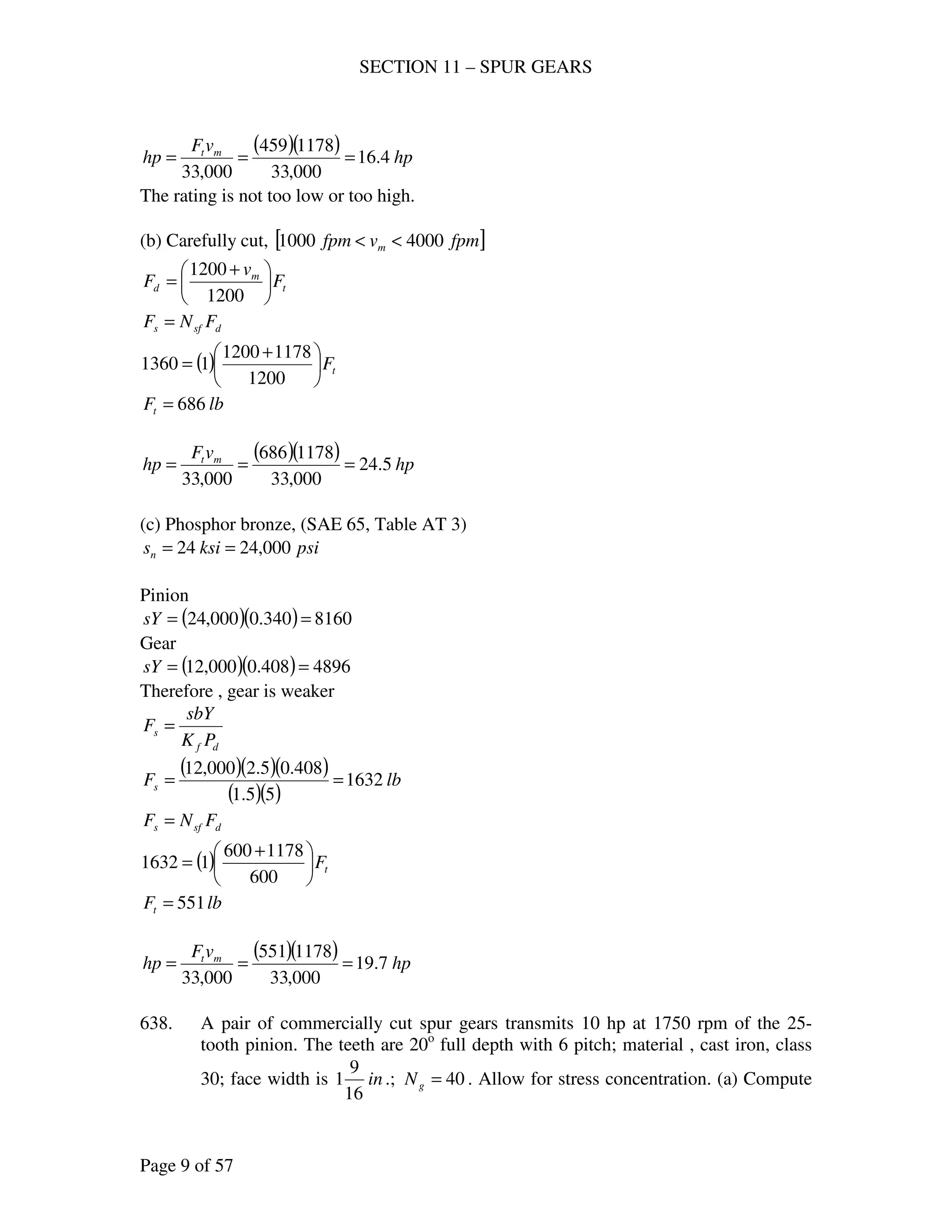 SECTION 11 – SPUR GEARS
Page 9 of 57
( )( ) hp
vF
hp mt
4.16
000,33
1178459
000,33
===
The rating is not too low or too high.
(b) Carefully cut, [ ]fpmvfpm m 40001000 <<
t
m
d F
v
F 




 +
=
1200
1200
dsfs FNF =
( ) tF




 +
=
1200
11781200
11360
lbFt 686=
( )( ) hp
vF
hp mt
5.24
000,33
1178686
000,33
===
(c) Phosphor bronze, (SAE 65, Table AT 3)
psiksisn 000,2424 ==
Pinion
( )( ) 8160340.0000,24 ==sY
Gear
( )( ) 4896408.0000,12 ==sY
Therefore , gear is weaker
df
s
PK
sbY
F =
( )( )( )
( )( )
lbFs 1632
55.1
408.05.2000,12
==
dsfs FNF =
( ) tF




 +
=
600
1178600
11632
lbFt 551=
( )( ) hp
vF
hp mt
7.19
000,33
1178551
000,33
===
638. A pair of commercially cut spur gears transmits 10 hp at 1750 rpm of the 25-
tooth pinion. The teeth are 20o
full depth with 6 pitch; material , cast iron, class
30; face width is in
16
9
1 .; 40=gN . Allow for stress concentration. (a) Compute
 