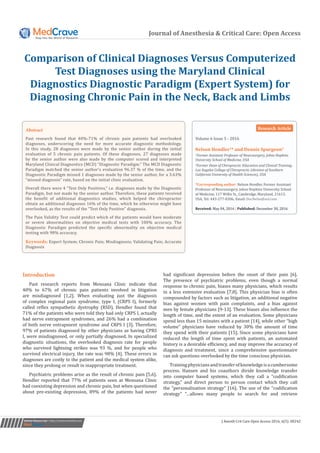 Journal of Anesthesia & Critical Care: Open Access
Comparison of Clinical Diagnoses Versus Computerized
Test Diagnoses using the Maryland Clinical
Diagnostics Diagnostic Paradigm (Expert System) for
Diagnosing Chronic Pain in the Neck, Back and Limbs
Submit Manuscript | http://medcraveonline.com
Introduction
Past research reports from Mensana Clinic indicate that
40% to 67% of chronic pain patients involved in litigation
are misdiagnosed [1,2]. When evaluating just the diagnosis
of complex regional pain syndrome, type I, (CRPS I), formerly
called reflex sympathetic dystrophy (RSD), Hendler found that
71% of the patients who were told they had only CRPS I, actually
had nerve entrapment syndromes, and 26% had a combination
of both nerve entrapment syndrome and CRPS I [3]. Therefore,
97% of patients diagnosed by other physicians as having CPRS
I, were misdiagnosed, or only partially diagnosed. In specialized
diagnostic situations, the overlooked diagnosis rate for people
who survived lightning strikes was 93 %, and for people who
survived electrical injury, the rate was 98% [4]. These errors in
diagnoses are costly to the patient and the medical system alike,
since they prolong or result in inappropriate treatment.
Psychiatric problems arise as the result of chronic pain [5,6].
Hendler reported that 77% of patients seen at Mensana Clinic
had coexisting depression and chronic pain, but when questioned
about pre-existing depression, 89% of the patients had never
had significant depression before the onset of their pain [6].
The presence of psychiatric problems, even though a normal
response to chronic pain, biases many physicians, which results
in a less extensive evaluation [7,8]. This physician bias is often
compounded by factors such as litigation, an additional negative
bias against women with pain complaints, and a bias against
men by female physicians [9-13]. These biases also influence the
length of time, and the extent of an evaluation. Some physicians
spend less than 15 minutes with a patient [14], while other “high
volume” physicians have reduced by 30% the amount of time
they spend with their patients [15]. Since some physicians have
reduced the length of time spent with patients, an automated
history is a desirable efficiency, and may improve the accuracy of
diagnosis and treatment, since a comprehensive questionnaire
can ask questions overlooked by the time conscious physician.
Trainingphysiciansandtransferofknowledgeisacumbersome
process. Hansen and his coauthors divide knowledge transfer
into computer based systems, which they call a “codification
strategy,” and direct person to person contact which they call
the “personalization strategy” [16]. The use of the “codification
strategy” “…allows many people to search for and retrieve
Volume 6 Issue 5 - 2016
1
Former Assistant Professor of Neurosurgery, Johns Hopkins
University School of Medicine, USA
2
Former Dean of Chiropractic Education and Clinical Training,
Los Angeles College of Chiropractic (division of Southern
California University of Health Sciences), USA
*Corresponding author: Nelson Hendler, Former Assistant
Professor of Neurosurgery, Johns Hopkins University School
of Medicine, 117 Willis St., Cambridge, Maryland, 21613,
USA, Tel: 443-277-0306; Email:
Received: May 04, 2016 | Published: December 30, 2016
Research Article
J Anesth Crit Care Open Access 2016, 6(5): 00242
Abstract
Past research found that 40%-71% of chronic pain patients had overlooked
diagnoses, underscoring the need for more accurate diagnostic methodology.
In this study, 28 diagnoses were made by the senior author during the initial
evaluation of 5 chronic pain patients. Of these diagnoses, 27 diagnoses made
by the senior author were also made by the computer scored and interpreted
Maryland Clinical Diagnostics (MCD) “Diagnostic Paradigm.” The MCD Diagnostic
Paradigm matched the senior author’s evaluation 96.37 % of the time, and the
Diagnostic Paradigm missed 1 diagnoses made by the senior author, for a 3.63%
“missed diagnosis” rate, based on the initial clinic evaluation.
Overall there were 4 “Test Only Positives,” i.e. diagnoses made by the Diagnostic
Paradigm, but not made by the senior author. Therefore, these patients received
the benefit of additional diagnostics studies, which helped the chiropractor
obtain an additional diagnoses 16% of the time, which he otherwise might have
overlooked, as the results of the “Test Only Positive” diagnosis.
The Pain Validity Test could predict which of the patients would have moderate
or severe abnormalities on objective medical tests with 100% accuracy. The
Diagnostic Paradigm predicted the specific abnormality on objective medical
testing with 98% accuracy.
Keywords: Expert System; Chronic Pain; Misdiagnosis; Validating Pain; Accurate
Diagnosis
 