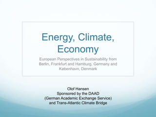 Energy, Climate,
    Economy
European Perspectives in Sustainability from
Berlin, Frankfurt and Hamburg, Germany and
            København, Denmark




               Olof Hansen
         Sponsored by the DAAD
   (German Academic Exchange Service)
     and Trans-Atlantic Climate Bridge
 