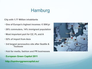 Hamburg
City with 1.77 Million inhabitants

• One of Europe‟s highest incomes: € 50K/yr

• 26% commuters, 14% immigrant population

• Most important port for CZ, PL and A

• 52% of import from Asia

• 3rd largest aeronautics site after Seattle &
         Toulouse

• Hub for media, fashion and PR businesses

• European Green Capitol 2011

•http://hamburggreencapital.eu/
 