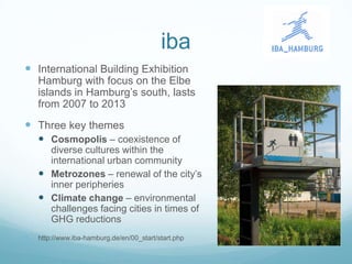 iba
 International Building Exhibition
    Hamburg with focus on the Elbe
    islands in Hamburg‟s south, lasts
    from 2007 to 2013
 Three key themes
     Cosmopolis – coexistence of
      diverse cultures within the
      international urban community
     Metrozones – renewal of the city‟s
      inner peripheries
     Climate change – environmental
      challenges facing cities in times of
      GHG reductions
   http://www.iba-hamburg.de/en/00_start/start.php
 