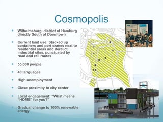 Cosmopolis
   Wilhelmsburg, district of Hamburg
    directly South of Downtown

   Current land use: Stacked up
    containers and port cranes next to
    residential areas and derelict
    industrial sites, punctuated by
    road and rail routes

   55,000 people

   40 languages

   High unemployment

   Close proximity to city center

   Local engagement: “What means
    “HOME” for you?”

   Gradual change to 100% renewable
    energy
 