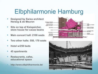 Elbphilarmonie Hamburg
 Designed by Swiss architect
    Herzog & de Meuron

 Sits on top of Kaispeicher,
    store house for cacao beans

 Main concert hall: 2100 seats
 Two other halls: 550, 170 seats
 Hotel w/250 beds
 45 apartments
 Restaurants, cafes,
    educational space

   http://www.elbphilharmonie.de/
 
