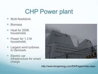 CHP Power plant
 Multi-feedstock
 Biomass
 Heat for 200K
  households
 Power for 1.3 M
  households
 Largest wind turbines
  in Denmark
 Electric car
  infrastructure for smart
  charge
                             http://www.dongenergy.com/EN/Pages/index.aspx
 