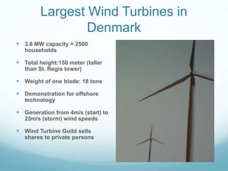 Largest Wind Turbines in
                 Denmark
 3.6 MW capacity = 2500
   households

 Total height:150 meter (taller
   than St. Regis tower)

 Weight of one blade: 18 tons
 Demonstration for offshore
   technology

 Generation from 4m/s (start) to
   25m/s (storm) wind speeds

 Wind Turbine Guild sells
   shares to private persons
 