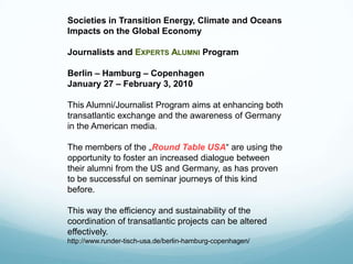 Societies in Transition Energy, Climate and Oceans
Impacts on the Global Economy

Journalists and EXPERTS ALUMNI Program

Berlin – Hamburg – Copenhagen
January 27 – February 3, 2010

This Alumni/Journalist Program aims at enhancing both
transatlantic exchange and the awareness of Germany
in the American media.

The members of the „Round Table USA“ are using the
opportunity to foster an increased dialogue between
their alumni from the US and Germany, as has proven
to be successful on seminar journeys of this kind
before.

This way the efficiency and sustainability of the
coordination of transatlantic projects can be altered
effectively.
http://www.runder-tisch-usa.de/berlin-hamburg-copenhagen/
 