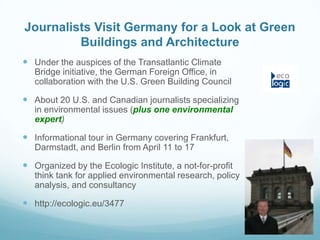 Journalists Visit Germany for a Look at Green
         Buildings and Architecture
 Under the auspices of the Transatlantic Climate
   Bridge initiative, the German Foreign Office, in
   collaboration with the U.S. Green Building Council

 About 20 U.S. and Canadian journalists specializing
   in environmental issues (plus one environmental
   expert)

 Informational tour in Germany covering Frankfurt,
   Darmstadt, and Berlin from April 11 to 17

 Organized by the Ecologic Institute, a not-for-profit
   think tank for applied environmental research, policy
   analysis, and consultancy

 http://ecologic.eu/3477
 