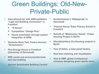 Green Buildings: Old-New-
            Private-Public
   International fair with 2000 exhibitors      Hundertwasser‟s „Waldspirale‟ in
    “Light and Building Convention” in            Darmstadt
    Frankfurt
                                                 „Passive House‟ Solar Primary School in
     “E-House”
                                                  Frankfurt
     Competition “Design Plus”
     House automation through system            Retrofit of “Märkisches Viertel”, Public
       integration at GIRA                        Housing Project in Berlin

   Deutsche Bank Twin Towers become             KlimaSolarHaus (Co-Housing project) in
    “Greentowers”                                 Berlin

   Plus-Energy House in Frankfurt               Tour of Solon, a solar panel factory
    (University of Darmstadt)
                                                 Real time metering and visualization
   KfW, social and environmental bank
    and new building
                                                 Visit at GMP, global architectural
                                                  company designing green sports arena
   German Sustainable Building Council
 