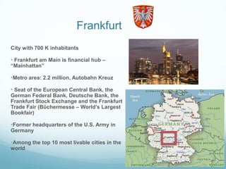 Frankfurt
City with 700 K inhabitants

• Frankfurt am Main is financial hub –
“Mainhattan”

•Metro area: 2.2 million, Autobahn Kreuz

• Seat of the European Central Bank, the
German Federal Bank, Deutsche Bank, the
Frankfurt Stock Exchange and the Frankfurt
Trade Fair (Büchermesse – World‟s Largest
Bookfair)

•Former headquarters of the U.S. Army in
Germany

•Among the top 10 most livable cities in the
world
 