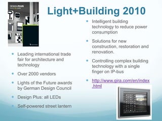 Light+Building 2010
                                 Intelligent building
                                   technology to reduce power
                                   consumption
                                 Solutions for new
                                   construction, restoration and
 Leading international trade      renovation.
   fair for architecture and     Controlling complex building
   technology                      technology with a single
 Over 2000 vendors                finger on IP-bus

 Lights of the Future awards    http://www.gira.com/en/index
                                   .html
   by German Design Council
 Design Plus: all LEDs
 Self-powered street lantern
 