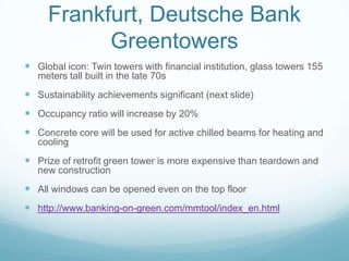 Frankfurt, Deutsche Bank
           Greentowers
 Global icon: Twin towers with financial institution, glass towers 155
   meters tall built in the late 70s
 Sustainability achievements significant (next slide)
 Occupancy ratio will increase by 20%
 Concrete core will be used for active chilled beams for heating and
   cooling
 Prize of retrofit green tower is more expensive than teardown and
   new construction
 All windows can be opened even on the top floor
 http://www.banking-on-green.com/mmtool/index_en.html
 