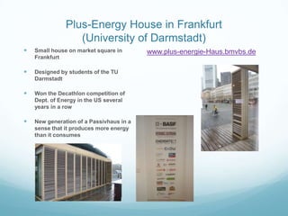 Plus-Energy House in Frankfurt
                  (University of Darmstadt)
   Small house on market square in       www.plus-energie-Haus.bmvbs.de
    Frankfurt

   Designed by students of the TU
    Darmstadt

   Won the Decathlon competition of
    Dept. of Energy in the US several
    years in a row

   New generation of a Passivhaus in a
    sense that it produces more energy
    than it consumes
 