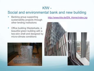 KfW -
Social and environmental bank and new building
 Banking group supporting           http://www.kfw.de/EN_Home/index.jsp
   sustainability projects through
   other lending institutions

 Office building Westarkade, a
   beautiful green building with a
   two-skin shell and designed by
   micro-climate conditions
 
