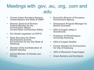 Meetings with .gov, .eu, .org, .com and
                 .edu
   Former Under Secretary General         Executive Director of European
    United Nations and Head of UNEP         Environment Agency
   Director General of German             Greenpeace Program Manager for
    Federal Ministry for the                Nordic Countries
    Environment, Nature
    Conservation and Nuclear Safety        CEO of largest utility in
                                            Scandinavia
   EU climate negotiator at COP15
                                           Professor of KlimaCampus,
   State Secretary for Urban               University Hamburg
    Development and the
    Environment for the City State of      CEO of Copper Smelter
    Hamburg
                                           Former Senator for Environment
   Director of the Confederation of        for City of Hamburg
    Danish Industry
                                           CEO of Wonderful Copenhagen
   Danish Minister of Climate and
    Energy                                 Green Bankers and Architects
 