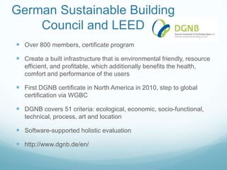 German Sustainable Building
    Council and LEED
 Over 800 members, certificate program

 Create a built infrastructure that is environmental friendly, resource
   efficient, and profitable, which additionally benefits the health,
   comfort and performance of the users

 First DGNB certificate in North America in 2010, step to global
   certification via WGBC

 DGNB covers 51 criteria: ecological, economic, socio-functional,
   technical, process, art and location

 Software-supported holistic evaluation

 http://www.dgnb.de/en/
 