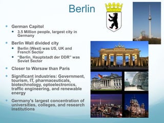 Berlin
 German Capitol
    3.5 Million people, largest city in
      Germany
 Berlin Wall divided city
    Berlin (West) was US, UK and
     French Sector
    “Berlin, Hauptstadt der DDR” was
     Soviet Sector
 Closer to Warsaw than Paris
 Significant industries: Government,
   tourism, IT, pharmaceuticals,
   biotechnology, optoelectronics,
   traffic engineering, and renewable
   energy
 Germany's largest concentration of
   universities, colleges, and research
   institutions
 