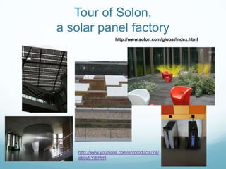 Tour of Solon,
a solar panel factory
                      http://www.solon.com/global/index.html




    http://www.younicos.com/en/products/Yill/
    about-Yill.html
 