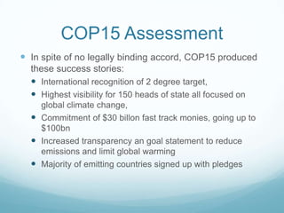 COP15 Assessment
 In spite of no legally binding accord, COP15 produced
  these success stories:
   International recognition of 2 degree target,
   Highest visibility for 150 heads of state all focused on
    global climate change,
   Commitment of $30 billon fast track monies, going up to
    $100bn
   Increased transparency an goal statement to reduce
    emissions and limit global warming
   Majority of emitting countries signed up with pledges
 